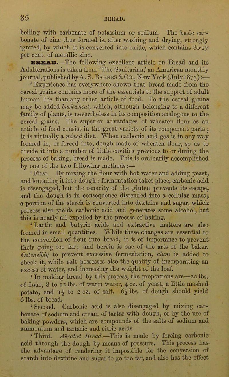 boiling with carbonate of potassium or sodium. The basic car- bonate of zinc thus formed is, after washing and drying, strongly ignited, by which it is converted into oxide, which contains Scrzy per cent, of metallic zinc. BREAD.—The following excellent article on Bread and its Adulterations is taken from ‘ The Sanitarian,’ an American monthly journal, published by A. S. Barnes &Co., New York (July 1873):— ‘ Experience has everywhere shown that bread made from the cereal grains contains more of the essentials to the support of adult human life than any other article of food. To the cereal grains may be added buckwheat, which, although belonging to a different family of plants, is nevertheless in its composition analogous to the cereal grains. The superior advantages of wheaten flour as an article of food consist in the great variety of its component parts • it is virtually a mixed diet. When carbonic acid gas is in any way formed in, or forced into, dough made of wheaten flour, so as to divide it into a number of little cavities previous to or during the process of baking, bread is made. This is ordinarily accomplished by one of the two following methods:— ‘ First. By mixing the flour with hot water and adding yeast, and kneading it into dough ; fermentation takes place, carbonic acid is disengaged,' but the tenacity of the gluten prevents its escape, and the dough is in consequence distended into a cellular mass; a portion of the starch is converted into dextrine and sugar, which process also yields carbonic acid and generates some alcohol, but this is nearly all expelled by the process of baking. 1 Lactic and butyric acids and extractive matters are also formed in small quantities. While these changes are essential to the conversion of flour into bread, it is of importance to prevent their going too far; and herein is one of the arts of the baker. Ostensibly to prevent excessive fermentation, alum is added to- check it, while salt possesses also the quality of incorporating an excess of water, and increasing the weight of the loaf. 1 In making bread by this process, the proportions are—20 lbs.. of flour, 8 to 12 lbs. of warm water, 4 oz. of yeast, a little mashed potato, and i£ to 2 oz. of salt. 61- lbs. of dough should yield 6 lbs. of bread. ‘ Second. Carbonic acid is also disengaged by mixing car- bonate of sodium and cream of tartar with dough, or by the use of baking-powders, which are compounds of the salts of sodium and ammonium and tartaric and citric acids. 1 Third. Aerated Bread.—This is made by forcing carbonic acid through the dough by means of pressure. This process has the advantage of rendering it impossible for the conversion of starch into dextrine and sugar to go too far, and also has the effect