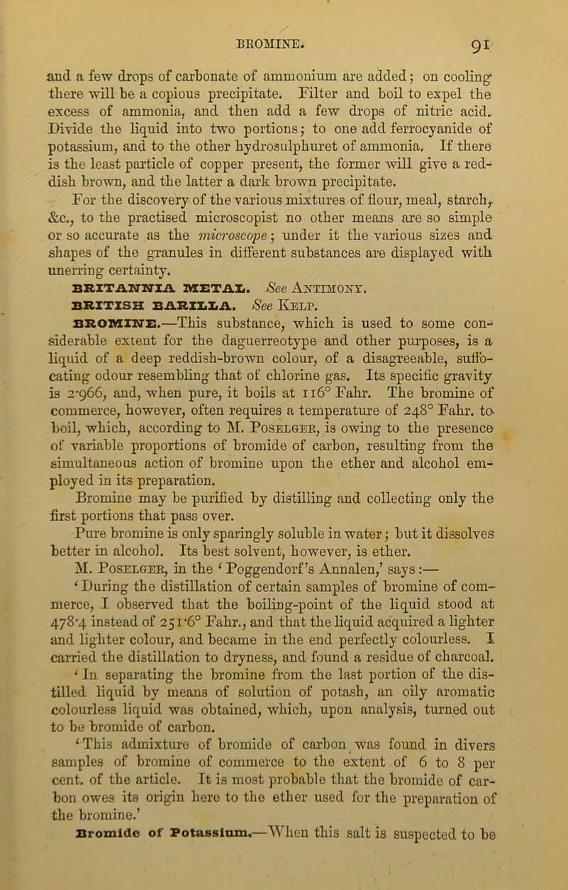 and a few drops of carbonate of ammonium are added; on cooling there will be a copious precipitate. Filter and boil to expel the excess of ammonia, and then add a few drops of nitric acid. Divide the liquid into two portions; to one add ferrocyanide of potassium, and to the other hydrosulphuret of ammonia. If there is the least particle of copper present, the former will give a red- dish brown, and the latter a dark brown precipitate. For the discovery of the various mixtures of flour, meal, starch, &c., to the practised microscopist no other means are so simple or so accurate as the microscope; under it the various sizes and shapes of the granules in different substances are displayed with unerring certainty. BRITilTJWIil METAI. See ANTIMONY. BRITISH BARILLA. See KELP. bromine.—This substance, which is used to some con- siderable extent for the daguerreotype and other purposes, is a liquid of a deep reddish-brown colour, of a disagreeable, suffo- cating odour resembling that of chlorine gas. Its specific gravity is 2-966, and, when pure, it boils at 1160 Fahr. The bromine of commerce, however, often requires a temperature of 248° Fahr. to- boil, which, according to M. Poselger, is owing to the presence of variable proportions of bromide of carbon, resulting from the simultaneous action of bromine upon the ether and alcohol em- ployed in its preparation. Bromine may be purified by distilling and collecting only the first portions that pass over. Pure bromine is only sparingly soluble in water; but it dissolves better in alcohol. Its best solvent, however, is ether. M. Poselger, in the ‘ Poggendorf’s Annalen,’ says:— ‘ During the distillation of certain samples of bromine of com- merce, I observed that the boiling-point of the liquid stood at 478-4 instead of 251-6° Fahr., and that the liquid acquired a lighter and lighter colour, and became in the end perfectly colourless. I carried the distillation to dryness, and found a residue of charcoal. ‘ In separating the bromine from the last portion of the dis- tilled liquid by means of solution of potash, an oily aromatic colourless liquid was obtained, which, upon analysis, turned out to be bromide of carbon. 1 This admixture of bromide of carbon was found in divers samples of bromine of commerce to the extent of 6 to 8 per cent, of the article. It is most probable that the bromide of car- bon owes its origin here to the ether used for the preparation of the bromine.’ Bromide of Potassium.—When this salt is suspected to bo