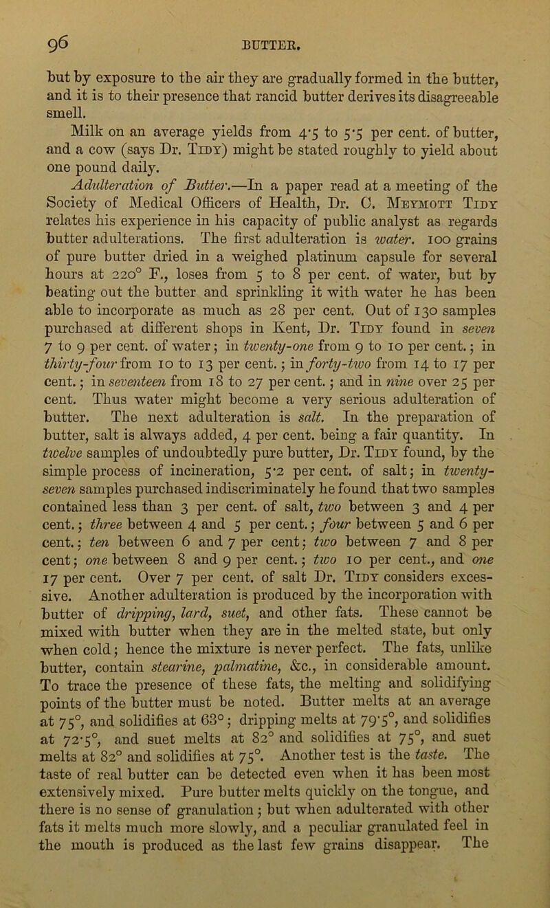 but by exposure to the air they are gradually formed in the butter, and it is to their presence that rancid butter derives its disagreeable smell. Milk on an average yields from 4-5 to 5-5 per cent, of butter, and a cow (says Dr. Tidy) might be stated roughly to yield about one pound daily. Adulteration of Butter.—In a paper read at a meeting of the Society of Medical Officers of Health, Dr. C. Meyhott Tidy relates his experience in his capacity of public analyst as regards butter adulterations. The first adulteration is water. 100 grains of pure butter dried in a weighed platinum capsule for several hours at 220° F., loses from 5 to 8 per cent, of water, but by beating out the butter and sprinkling it with water he has been able to incorporate as much as 28 per cent. Out of 130 samples purchased at different shops in Kent, Dr. Tidy found in seven 7 to 9 per cent, of water; in twenty-one from 9 to 10 per cent.; in thirty-four from 10 to 13 per cent.; in forty-two from 14 to 17 per cent.; in seventeen from 18 to 27 per cent.; and in nine over 25 per cent. Thus water might become a very serious adulteration of butter. The next adulteration is salt. In the preparation of butter, salt is always added, 4 per cent, being a fair quantity. In twelve samples of undoubtedly pure butter, Dr. Tidy found, by the simple process of incineration, 5‘2 percent, of salt; in twenty- seven samples purchased indiscriminately he found that two samples contained less than 3 per cent, of salt, two between 3 and 4 per cent.; three between 4 and 5 per cent.; four between 5 and 6 per cent.; ten between 6 and 7 per cent; tivo between 7 and 8 per cent; one between 8 and 9 per cent.; tivo 10 per cent., and one 17 per cent. Over 7 per cent, of salt Dr. Tidy considers exces- sive. Another adulteration is produced by the incorporation with butter of dripping, lard, suet, and other fats. These cannot be mixed with butter when they are in the melted state, but only when cold; hence the mixture is never perfect. The fats, unlike butter, contain stearine, pahnatine, &c., in considerable amount. To trace the presence of these fats, the melting and solidifying points of the butter must be noted. Butter melts at an average at 75° and solidifies at 63°; dripping melts at 79-5°, and solidifies at 72-5°, and suet melts at 82° and solidifies at 750, and suet melts at 82° and solidifies at 750. Another test is the taste. The taste of real butter can be detected even when it has been most extensively mixed. Pure butter melts quickly on the tongue, and there is no sense of granulation; but when adulterated with other fats it melts much more slowly, and a peculiar granulated feel in the mouth is produced as the last few grains disappear. The