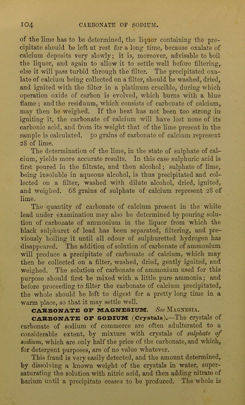 of the lime has to he determined, the liquor containing the pre- cipitate should he left at rest for a long time, because oxalate of calcium deposits very slowly ; it is, moreover, advisable to boil the liquor, and again to allow it to settle well before filtering,, else it will pass turbid through the filter. The precipitated oxa- late of calcium being collected on a filter, should be washed, dried, and ignited with the filter in a platinum crucible, during which operation oxide of carbon is evolved, which burns with a blue flame; and the residuum, which consists of carbonate of calcium, may then be weighed. If the heat has not been too strong in igniting it, the carbonate of calcium will have lost none of its carbonic acid, and from its weight that of the lime present in the sample is calculated. 50 grains of carbonate of calcium represent 28 of lime. The determination of the lime, in the state of sulphate of cal- cium, yields more accurate results. In this case sulphuric acid is first poured in the filtrate, and then alcohol; sulphate of lime, being insoluble in aqueous alcohol, is thus precipitated and col- lected on a filter, washed with dilute alcohol, dried, ignited, and weighed. 68 grains of sulphate of calcium represent 28 of lime. The quantity of carbonate of calcium present in the white lead under examination may also be determined by pouring solu- tion of carbonate of ammonium in the liquor from which the black sulphuret of lead has been separated, filtering, and pre- viously boiling it until all odour of sulphuretted hydrogen has disappeared. The addition of solution of carbonate of ammonium will produce a precipitate of carbonate of calcium, which may then be collected on a filter, washed, dried, gently ignited, and weighed. The solution of carbonate of ammonium used for this purpose should first be mixed with a little pure ammonia; and before proceeding to filter the carbonate of calcium precipitated, the whole should be left to digest for a pretty long time in a warm place, so that it may settle well. CARBONATE OF MAGNESIUM. See MAGNESIA. CARBONATE OF SODIUM (Crystals).—The crystals of carbonate of sodium of commerce are often adulterated to a considerable extent, by mixture with crystals of sulphate of sodium, which are only half the price of the carbonate, and which, for detergent purposes, are of no value whatever. This fraud is very easily detected, and the amount determined, by dissolving a known weight of the crystals in water, super- saturating the solution with nitric acid, and then adding nitrate of barium until a precipitate ceases to be produced. The whole is