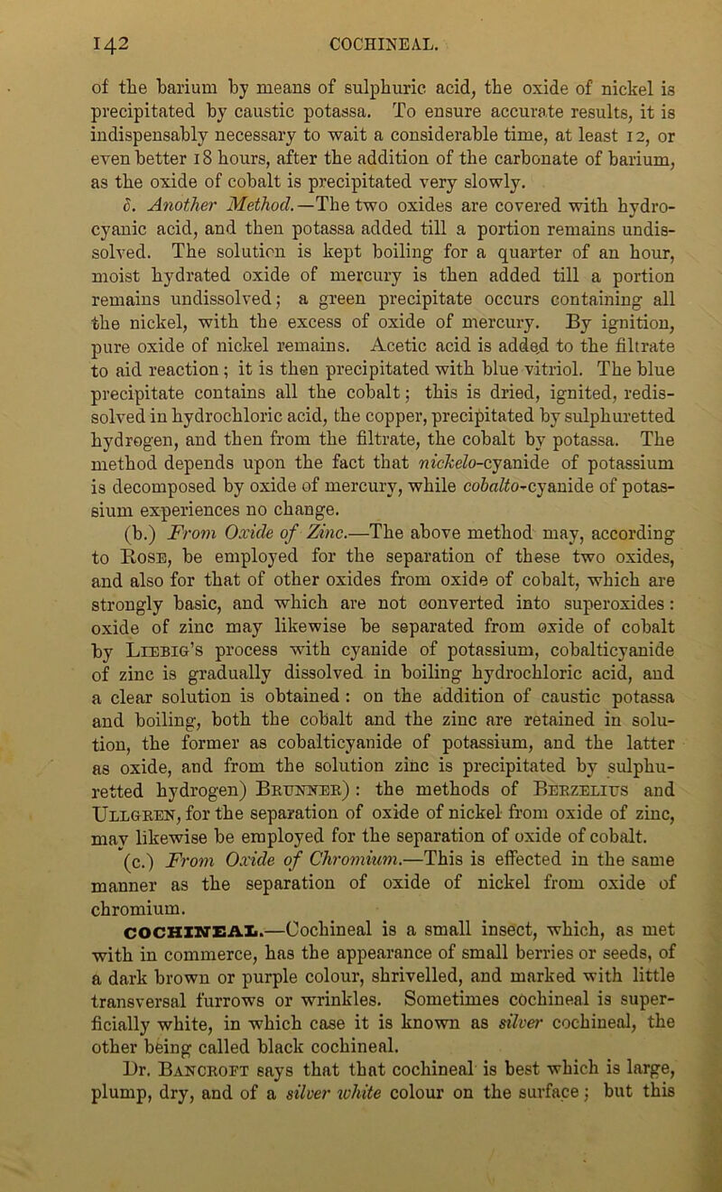 of the barium by means of sulphuric, acid, the oxide of nickel ia precipitated by caustic potassa. To ensure accurate results, it is indispensably necessary to wait a considerable time, at least 12, or even better 18 hours, after the addition of the carbonate of barium, as the oxide of cobalt is precipitated very slowly. 8. Another Method.—The two oxides are covered with hydro- cyanic acid, and then potassa added till a portion remains undis- solved. The solution is kept boiling for a quarter of an hour, moist hydrated oxide of mercury is then added till a portion remains undissolved; a green precipitate occurs containing all the nickel, with the excess of oxide of mercury. By ignition, pure oxide of nickel remains. Acetic acid is adde,d to the filtrate to aid reaction ; it is then precipitated with blue vitriol. The blue precipitate contains all the cobalt; this is dried, ignited, redis- solved in hydrochloric acid, the copper, precipitated by sulphuretted hydrogen, and then from the filtrate, the cobalt by potassa. The method depends upon the fact that nickelo-cyanide of potassium is decomposed by oxide of mercury, while co6«/io-cyanide of potas- sium experiences no change. (b.) From Oxide of Zinc.—The above method may, according to Bose, be employed for the separation of these two oxides, and also for that of other oxides from oxide of cobalt, which are strongly basic, and which are not converted into superoxides: oxide of zinc may likewise be separated from oxide of cobalt by Liebig’s process with cyanide of potassium, cobalticyanide of zinc is gradually dissolved in boiling hydrochloric acid, and a clear solution is obtained : on the addition of caustic potassa and boiling, both the cobalt and the zinc are retained in solu- tion, the former as cobalticyanide of potassium, and the latter as oxide, and from the solution zinc is precipitated by sulphu- retted hydrogen) Brunner) : the methods of Berzelius and Ullgren, for the separation of oxide of nickel from oxide of zinc, max likewise be employed for the separation of oxide of cobalt. (c.) From Oxide of Chromium.—This is effected in the same manner as the separation of oxide of nickel from oxide of chromium. COCHINEA1.—Cochineal is a small insect, which, as met with in commerce, has the appearance of small berries or seeds, of a dark brown or purple colour, shrivelled, and marked with little transversal furrows or wrinkles. Sometimes cochineal is super- ficially white, in which case it is known as silver cochineal, the other being called black cochineal. Dr. Bancroft says that that cochineal is best which is large, plump, dry, and of a silver white colour on the surface; but this