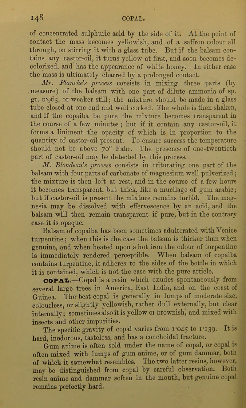 of concentrated sulphuric acid by the side of it. At the point of contact the mass becomes yellowish, and of a saffron colour all through, on stirring it with a glass tube. But if the balsam con- tains any castor-oil, it turns yellow at first, and soon becomes de- colorized, and has the appearance of white honey. In either case the mass is ultimately charred by a prolonged contact. Mr. Blanche's process consists in mixing three parts (by measure) of the balsam with one part of dilute ammonia of sp. gr. 0-965, or weaker still; the mixture should be made in a glass tube closed at one end and well corked. The whole is then shaken, and if the copaiba be pure the mixture becomes transparent in the course of a few minutes; but if it contain any castor-oil, it forms a liniment the opacity of which is in proportion to the quantity of castor-oil present. To ensure success the temperature should not be above 7o° Fahr. The presence of one-twentieth part of castor-oil may be detected by this process. M. Blondeau's process consists in triturating one part of the balsam with four parts of carbonate of magnesium well pulverized; the mixture is then left at rest, and in the course of a few hours it becomes transparent, but thick, like a mucilage of gum arabic; but if castor-oil is present the mixture remains turbid. The mag- nesia may be dissolved with effervescence by an acid, and the balsam will then remain transparent if pure, but in the contrary case it is opaque. Balsam of copaiba has been sometimes adulterated with Venice turpentine; when this is the case the balsam is thicker than when genuine, and when heated upon a hot iron the odour of turpentine is immediately rendered perceptible. When balsam of copaiba contains turpentine, it adheres to the sides of the bottle in which it is contained, which is not the case with the pure article. COPAL.—Copal is a resin which exudes spontaneously from several large trees in America, East India, and on the coast of Guinea. The best copal is generally in lumps of moderate size, colourless, or slightly yellowish, rather dull externally, but clear internally; sometimes also it is yellow oi brownish, and mixed with insects and other impurities. The specific gravity of copal varies from 1-045 t° ri39- It; is hard, inodorous, tasteless, and has a conchoidal fracture. Gum anime is often sold under the name of copal, or copal is often mixed with lumps of gum anime, or of gum dammar, both of which it somewhat resembles. The two latter resins, however, may be distinguished from copal by careful observation. Both resin anime and dammar soften in the mouth, but genuine copal remains perfectly hard.