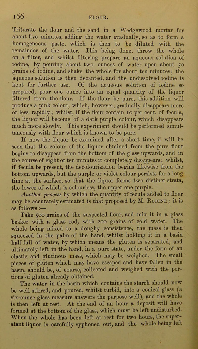 Triturate the flour and the sand in a Wedgewood mortar for about five minutes, adding the water gradually, so as to form a homogeneous paste, which is then to be diluted with the remainder of the water. This being done, throw the whole on a filter, and whilst filtering prepare an aqueous solution of iodine, by pouring about two oimces of water upon about 50 grains of iodine, and shake the whole for about ten minutes; the aqueous solution is then decanted, and the undissolved iodine is kept for further use. Of the aqueous solution of iodine so prepared, pour one ounce into an equal quantity of the liquor filtered from the flour. If the flour be pure, this addition will produce a pink colour, which, however, gradually disappears more or less rapidly; whilst, if the flour contain 10 per cent, of fecula, the liquor will become of a dark purple colour, which disappears much more slowly. This experiment should be performed simul- taneously with flour which is known to be pure. If now the liquor be examined after a short time, it will be seen that the colour of the liquor obtained from the pure flour begins to disappear from the bottom of the glass upwards, and in the course of eight or ten minutes it completely disappears; whilst, if fecula be present, the decolourization begins likewise from the bottom upwards, but the purple or violet colour persists for a long time at the surface, so that the liquor forms two distinct strata, the lower of which is colourless, the upper one purple. Another process by which the quantity of fecula added to flour may be accurately estimated is that proposed by M. Robine ; it is as follows:— Take 500 grains of the suspected flour, and mix it in a glass beaker with a glass rod, with 200 grains of cold water. The whole being mixed to a doughy consistence, the mass is then squeezed in the palm of the hand, whilst holding it in a basin half full of water, by which means the gluten is separated, and ultimately left in the hand, in a pure state, under the form of an elastic and glutinous mass, which may be weighed. The small' pieces of gluten which may have escaped and have fallen in the basin, should be, of course, collected and weighed with the por- tions of gluten already obtained. The water in the basin which contains the starch should now be well stirred, and poured, whilst turbid, into a conical glass (a six-ounce glass measure answers the purpose well), and the whole is then left at rest. At the end of an hour a deposit will have formed at the bottom of the glass, which must be left undisturbed. When the whole has been left at rest for two hours, the super- ntant liquor is carefully syphoned out, and the whole being left