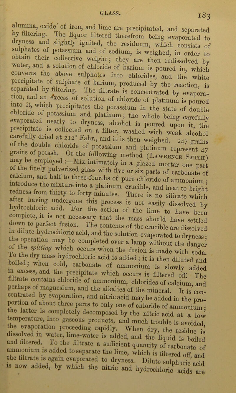 aiumnm, oxide* of iron, and lime are precipitated, and separated y ering-. The liquor filtered therefrom being evaporated to ryness and slightly ignited, the residuum, which consists of sulphates of potassium and of sodium, is weighed, in order to obtain their collective weight; they are then redissolved bv ■water, and a solution of chloride of barium is poured in, which converts the above sulphates into chlorides, and the white precipitate of sulphate of barium, produced by the reaction, is separated by filtering. The filtrate is concentrated by evapora- tion, and an Excess of solution of chloride of platinum is poured mto it, which precipitates the potassium in the state of double chloride of potassium and platinum; the whole being carefully evaporated nearly to dryness, alcohol is poured upon it, the piecipitate is collected on a filter, washed with weak alcohol carefully dried at 212 Fahr., and it is then weighed. 247 grains ol the double chloride of potassium and platinum represent 47 grains ot potash. Or the following method (Lawrence Smith) maybe employed :-Mix intimately in a glazed mortar one part 0 the finely pulverized glass with five or six parts of carbonate of calcium, and half to three-fourths of pure chloride of ammonium • introduce the mixture into a platinum crucible, and heat to brmhi redness from thirty to forty minutes. There is no silicate which after having undergone this process is not easily dissolved by hydrochloric acid. For the action of the lime to have beeJ complete, it is not necessary that the mass should have settled in dfint0 n S10U' • F C°ntentS °f the C1'Ucible are ^solved n dilute hydrochloric acid, and the solution evaporated to dryness • the operation may be completed over a lamp without the dangei of the sjnttmcj which occurs when the fusion is made with soda. bniWl ^ ma88 ^dr°Clli0nC acid is added’ ^ i8 then diluted and , w en cold, carbonate of ammonium is slowly added in excess, and the precipitate which occurs is filtered off. The iltrate contains chloride of ammonium, chlorides of calcium, and perhaps of magnesium, and the alkalies of the mineral. It is con- centrated by evaporation, and nitric acid maybe added in the pro- portion of about three parts to only one of chloride of ammonium • the latter is completely decomposed by the nitric acid at a low temperature, into gaseous products, and much trouble is avoided the evaporation proceeding rapidly. When dry, the residue is dissoived in water lime-water is added, and the liquid is boiled and filtered, lo the filtrate a sufficient quantity of carbonate of ammomum is added to separate the lime, which is filtered off and the filtrate is again evaporated to dryness. Dilute sulphuric add is now added, by which the nitric and hydrochloric acids are