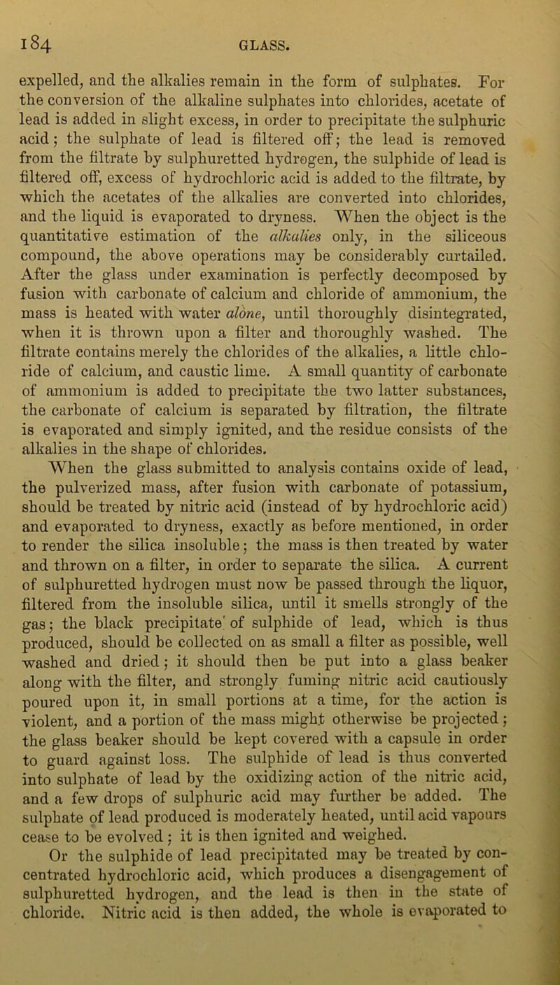expelled, and the alkalies remain in the form of sulphates. For the conversion of the alkaline sulphates into chlorides, acetate of lead is added in slight excess, in order to precipitate the sulphuric acid; the sulphate of lead is filtered off; the lead is removed from the filtrate by sulphuretted hydrogen, the sulphide of lead is filtered ofF, excess of hydrochloric acid is added to the filtrate, by which the acetates of the alkalies are converted into chlorides, and the liquid is evaporated to dryness. When the object is the quantitative estimation of the alkalies only, in the siliceous compound, the above operations may be considerably curtailed. After the glass under examination is perfectly decomposed by fusion with carbonate of calcium and chloride of ammonium, the mass is heated with water alone, until thoroughly disintegrated, when it is thrown upon a filter and thoroughly washed. The filtrate contains merely the chlorides of the alkalies, a little chlo- ride of calcium, and caustic lime. A small quantity of carbonate of ammonium is added to precipitate the two latter substances, the carbonate of calcium is separated by filtration, the filtrate is evaporated and simply ignited, and the residue consists of the alkalies in the shape of chlorides. When the glass submitted to analysis contains oxide of lead, the pulverized mass, after fusion with carbonate of potassium, should be treated by nitric acid (instead of by hydrochloric acid) and evaporated to dryness, exactly as before mentioned, in order to render the silica insoluble; the mass is then treated by water and thrown on a filter, in order to separate the silica. A current of sulphuretted hydrogen must now be passed through the liquor, filtered from the insoluble silica, until it smells strongly of the gas; the black precipitate'of sulphide of lead, which is thus produced, should be collected on as small a filter as possible, well washed and dried; it should then be put into a glass beaker along with the filter, and strongly fuming nitric acid cautiously poured upon it, in small portions at a time, for the action is violent, and a portion of the mass might otherwise be projected ; the glass beaker should be kept covered with a capsule in order to guard against loss. The sulphide of lead is thus converted into sulphate of lead by the oxidizing action of the nitric acid, and a few drops of sulphuric acid may further be added. The sulphate of lead produced is moderately heated, until acid vapours cease to be evolved : it is then ignited and weighed. Or the sulphide of lead precipitated may be treated by con- centrated hydrochloric acid, wdiich produces a disengagement of sulphuretted hydrogen, and the lead is then in the state of chloride. Nitric acid is then added, the whole is evaporated to