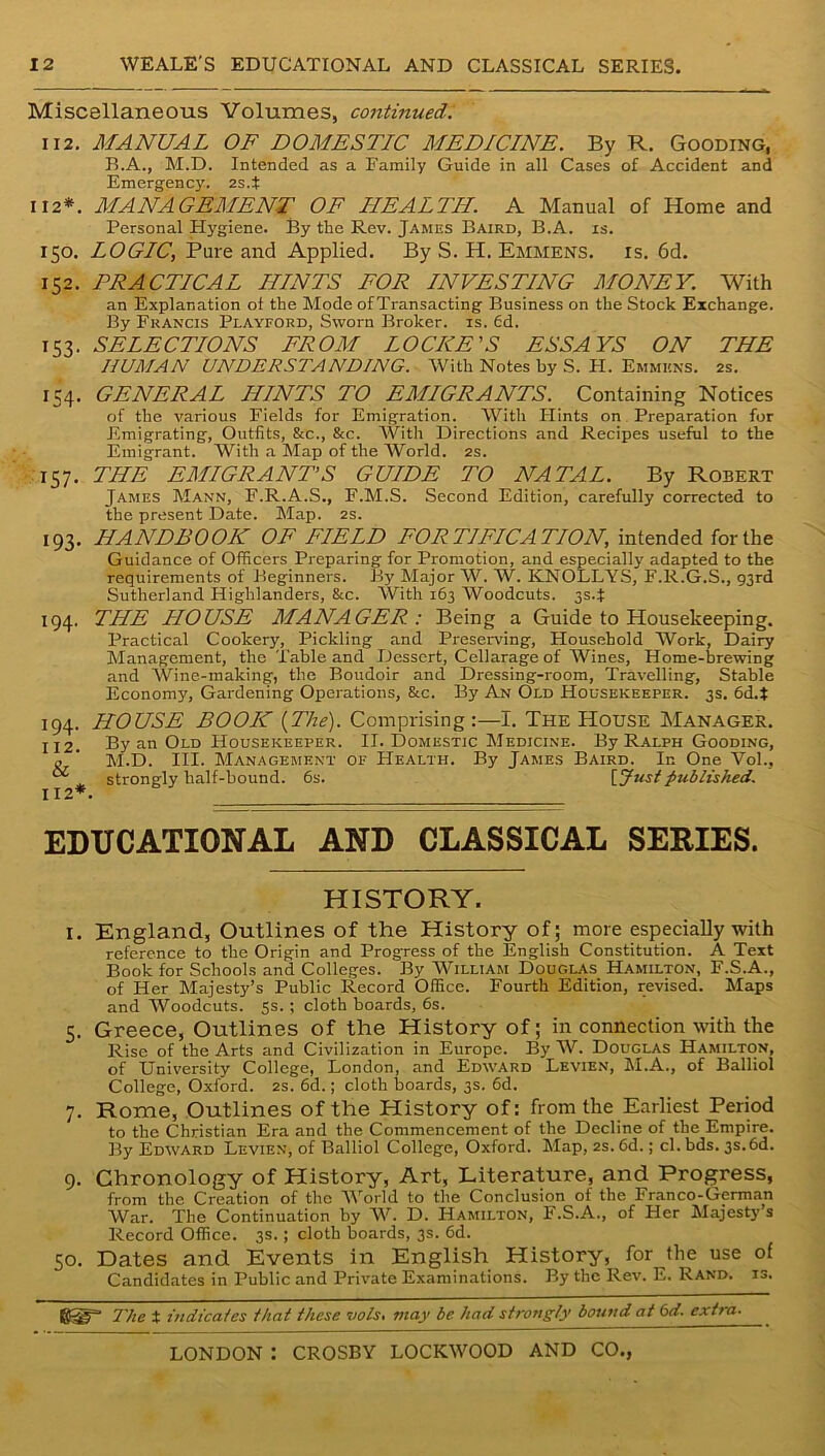 Miscellaneous Volumes, continued. 112. MANUAL OF DOMESTIC MEDICINE. By R. Gooding, B.A., M.D. Intended as a Family Guide in all Cases of Accident and Emergency. 2s.t 112*. MANAGEMENT OF HEALTH. A Manual of Home and Personal Hygiene. By the Rev. James Baird, B.A. is. 150. LOGIC, Pure and Applied. By S. H. Emmens. is. 6d. 152. PRACTICAL HINTS FOR INVESTING MONEY. With an Explanation ot the Mode of Transacting Business on the Stock Exchange. By Francis Playford, Sworn Broker, is. fid. 153. SELECTIONS FROM LOCKE'S ESSAYS ON THE HUMAN UNDERSTANDING. With Notes by S. H. Emmkks. 2s. 154. GENERAL HINTS TO EMIGRANTS. Containing Notices of the various Fields for Emigration. With Flints on Preparation for Emigrating, Outfits, &c., &c. With Directions and Recipes useful to the Emigrant. With a Map of the World. 2s. 157. THE EMIGRANT’S GUIDE TO NATAL. By Robert James Mann, F.R.A.S., F.M.S. Second Edition, carefully corrected to the present Date. Map. 2s. 193. HANDBOOK OF FIELD FORTIFICATION, intended for the Guidance of Officers Preparing for Promotion, and especially adapted to the requirements of Beginners. By Major W. W. KNOLLYS, F.R.G.S., 93rd Sutherland Highlanders, &c. With 163 Woodcuts. 3S4 194. THE HOUSE MANAGER: Being a Guide to Housekeeping. Practical Cookery, Pickling and Pieserving, Household Work, Dairy Management, the Table and Dessert, Cellarage of Wines, Home-brewing and Wine-making, the Boudoir and Dressing-room, Travelling, Stable Economy, Gardening Operations, &c. By An Old Housekeeper. 3s. 6d.$ 194. HOUSE BOOK (The). Comprising:—I. The House Manager. 112. By an Old Housekeeper. II. Domestic Medicine. By Ralph Gooding, o ‘ M.D. III. Management of Health. By James Baird. In One Vol., strongly half-bound. 6s. [Justpublished. 112*. EDUCATIONAL AND CLASSICAL SERIES. HISTORY. 1. England, Outlines of the History of; more especially with reference to the Origin and Progress of the English Constitution. A Text Book for Schools and Colleges. By William Douc.las_ Hamilton, F.S.A., of Her Majesty’s Public Record Office. Fourth Edition, revised. Maps and Woodcuts. 5s.; cloth boards, 6s. 5. Greece, Outlines of the History of; in connection with the Rise of the Arts and Civilization in Europe. By W. Douglas Hamilton, of University College, London, and Edward Levien, M.A., of Balliol College, Oxford. 2s. 6d.; cloth boards, 3s. 6d. 7. Rome, Outlines of the History of: from the Earliest Period to the Christian Era and the Commencement of the Decline of the Empire. By Edward Levien, of Balliol College, Oxford. Map, 2s. 6d.; cl. bds. 3s.6d. 9. Chronology of History, Art, Literature, and Progress, from the Creation of the World to the Conclusion of the Franco-German War. The Continuation by W. D. Hamilton, F.S.A., of Her Majesty’s Record Office. 3s.; cloth boards, 3s. 6d. SO. Dates and Events in English History, for the use of Candidates in Public and Private Examinations. By the Rev. E. Rand. is. ©iir’ The t indicales that these vols. may be had strongly bound at 6d. extra.