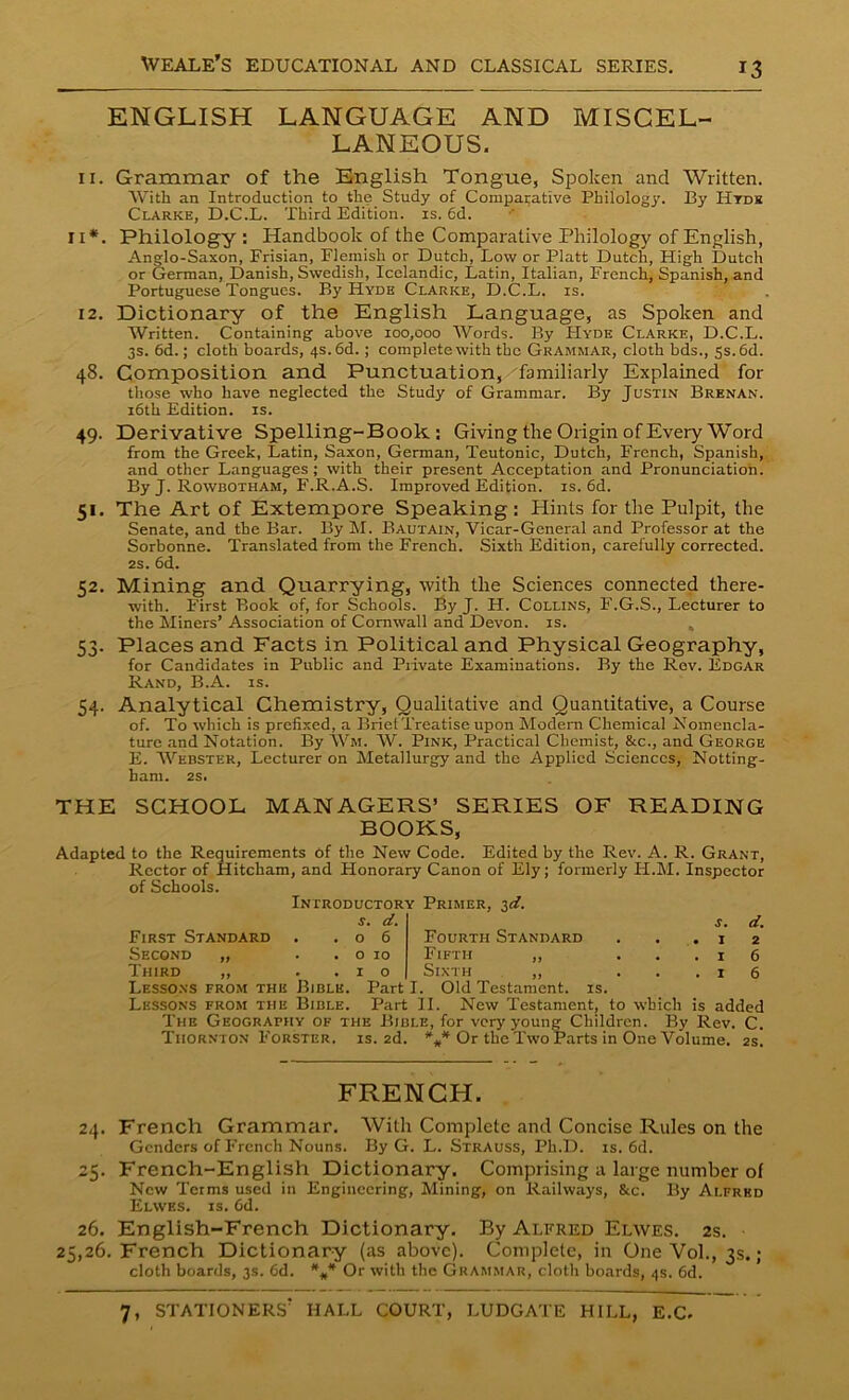ENGLISH LANGUAGE AND MISCEL- LANEOUS. 11. Grammar of the English Tongue, Spoken and Written. With an Introduction to the Study of Comparative Philology. By Htds Clarke, D.C.L. Third Edition, is. fid. 11*. Philology : Handbook of the Comparative Philology of English, Anglo-Saxon, Frisian, Flemish or Dutch, Low or Platt Dutch, High Dutch or German, Danish, Swedish, Icelandic, Latin, Italian, French, Spanish, and Portuguese Tongues. By Hyde Clarke, D.C.L. is. 12. Dictionary of the English Language, as Spoken and Written. Containing above 100,000 Words. By Hyde Clarke, D.C.L. 3s. fid.; cloth boards, 4s. 6d.; complete with the Grammar, cloth bds., 5s. 6d. 48. Composition and Punctuation, familiarly Explained for those who have neglected the Study of Grammar. By Justin Brenan. 16th Edition, is. 49. Derivative Spelling-Book.: Giving the Origin of Every Word from the Greek, Latin, Saxon, German, Teutonic, Dutch, French, Spanish, and other Languages; with their present Acceptation and Pronunciation. By J. Rowbotham, F.R.A.S. Improved Edition, is. 6d. 51. The Art of Extempore Speaking : Hints for the Pulpit, the Senate, and the Bar. By M. Bautain, Vicar-General and Professor at the Sorbonne. Translated from the French. Sixth Edition, carefully corrected. 2s. 6d. 52. Mining and Quarrying, with the Sciences connected there- with. First Book of, for Schools. By J. H. Collins, F.G.S., Lecturer to the Miners’ Association of Cornwall and Devon, is. 53. Places and Facts in Political and Physical Geography, for Candidates in Public and Private Examinations. By the Rev. Edgar Rand, B.A. is. 54. Analytical Chemistry, Qualitative and Quantitative, a Course of. To which is prefixed, a Brief Treatise upon Modern Chemical Nomencla- ture and Notation. By Wm. W. Pink, Practical Chemist, &c., and George E. Webster, Lecturer on Metallurgy and the Applied Sciences, Notting- ham. 2S. THE SCHOOL MANAGERS’ SERIES OF READING BOOKS, Adapted to the Requirements of the New Code. Edited by the Rev. A. R. Grant, Rector of Hitcham, and Honorary Canon of Ely; formerly H.M. Inspector of Schools. Introductory Primer, 3^. s. d. s. d. o 6 Fourth Standard . . .12 0 10 Fifth ,, ...16 1 o Sixth ,, ...16 First Standard Second „ Third ,, Lessons from the Bible Lessons from the Bible Part I. Old Testament, is. Part II. New Testament, to which is added The Geography of the Bible, for very young Children. By Rev. C. Thornton Forster, is. 2d. *** Or the Two Parts in One Volume. 2s. FRENCH. 24. French Grammar. With Complete and Concise Rules on the Genders of French Nouns. By G. L. Strauss, Ph.D. is. 6d. 25. French-English Dictionary. Comprising a large number of New Terms used in Engineering, Mining, on Railways, &c. By Alfred Elwes. is. 6d. 26. English-French Dictionary. By Alfred Elwes. 2s. 25,26. French Dictionary (as above). Complete, in One Vol., 3s.; cloth boards, 3s. fid. ### Or with the Grammar, cloth boards, 4s. 6d.