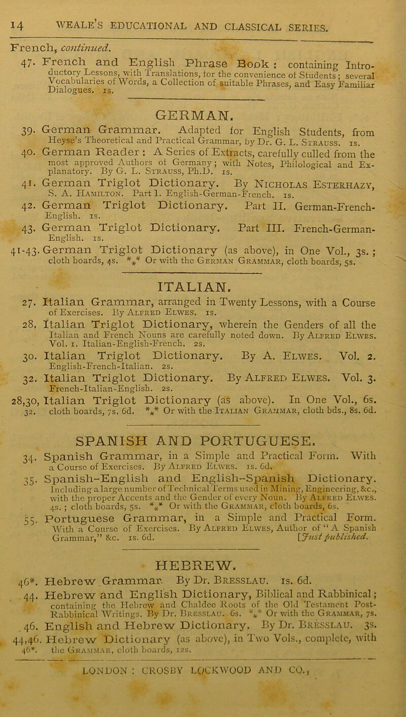French, continued. 47* French and English Phrase Bonk : containing Intro- ductory Lessons, with Translations, tor the convenience ot Students ; several Vocabularies oi Words, a Collection of suitable Phrases, and Easy Familiar Dialogues, is. GERMAN. 39. German Grammar. Adapted tor English Students, from Heyse’s Theoretical and Practical Grammar, by Dr. G. L. Strauss, is. 40. German Reader : A Series of Extracts, carefully culled from the most approved Authors ot Germany; with Notes, Philological and Ex- planatory. By G. L. Strauss, Ph.D. is. 41. German Triglot Dictionary. By Nicholas Esterhazy, S. A. Hamilton. Part 1. English-German-French. is. 42. German Triglot Dictionary. Part II. German-French- English. is. 43. German Triglot Dictionary. Part III. French-German- English. is. 41-43. German Triglot Dictionary (as above), in One Vol., 3s.; cloth boards, 4s. *** Or with the German Grammar, cloth boards, 5s. ITALIAN. 27. Italian Grammar, arranged in Twenty Lessons, with a Course of Exercises. By Alfred Elwes. is. 28. Italian Triglot Dictionary, wherein the Genders of all the Italian and French Nouns are carefully noted down. By Alfred Elwes. Vol. 1. Italian-English-French. 2s. 30. Italian Triglot Dictionary. By A. Elwes. Vol. 2. English-French-Italian. 2s. 32. Italian Triglot Dictionary. By Alfred Elwes. Vol. 3. French-Italian-English. 2s. 28,30, Italian Triglot Dictionary (as above). In One Vol., 6s. 32. cloth boards, 7s. 6d. *** Or with the Italian Grammar, cloth bds., 8s. 6d. SPANISH AND PORTUGUESE. 34. Spanish Grammar, in a Simple and Practical Form. With a Course of Exercises. By Alfred Elwes. is. Gd. 35. Spanish-English and Englisli-Spanish Dictionary. Including a large number of Technical Terms used in Mining, Engineering, &c., with the proper Accents and the Gender of every Noun. By Alfred Elwes. 4s. ; cloth boards, 5s. *** Or with the Grammar, cloth boards, 6s. 55. Portuguese Grammar, in a Simple and Practical Form. With a Course of Exercises. By Alfred Elwes, Author of “ A Spanish Grammar,” &c. is. Gd. {Justpublished. HEBREW. 46*. Hebrew Grammar. By Dr. Bresslau. is. 6d. 44. Hebrew and English Dictionary, Biblical and Rabbinical; containing the PIcbrew and Chaldee Roots of the Old Testament Post- Rabbinical Writings. By Dr. Bresslau. Gs. Or with the Grammar, 7s. 46. English and Hebrew Dictionary. By Dr. Bresslau. 3s. 44,46. Hebrew Dictionary (as above), in Two Vols., complete, with 46*. the Grammar, clotli boards, 12s.