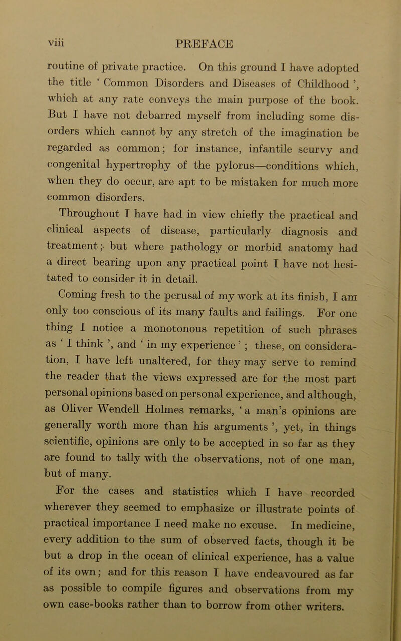 routine of private practice. On this ground I have adopted the title ‘ Common Disorders and Diseases of Childhood which at any rate conveys the main purpose of the book. But I have not debarred myself from including some dis- orders which cannot by any stretch of the imagination be regarded as common; for instance, infantile scurvy and congenital hypertrophy of the pylorus—conditions which, when they do occur, are apt to be mistaken for much more common disorders. Throughout I have had in view chiefly the practical and clinical aspects of disease, particularly diagnosis and treatment;- but where pathology or morbid anatomy had a direct bearing upon any practical point I have not hesi- tated to consider it in detail. Coming fresh to the perusal of my work at its finish, I am only too conscious of its many faults and failings. For one thing I notice a monotonous repetition of such phrases as I think and ‘ in my experience ’ ; these, on considera- tion, I have left unaltered, for they may serve to remind the reader that the views expressed are for the most part personal opinions based on personal experience, and although, as Oliver Wendell Holmes remarks, ‘a man’s opinions are generally worth more than his arguments ’, yet, in things scientific, opinions are only to be accepted in so far as they are found to tally with the observations, not of one man, but of many. For the cases and statistics which I have recorded wherever they seemed to emphasize or illustrate points of practical importance I need make no excuse. In medicine, every addition to the sum of observed facts, though it be but a drop in the ocean of clinical experience, has a value of its own; and for this reason I have endeavoured as far as possible to compile figures and observations from my own case-books rather than to borrow from other writers.