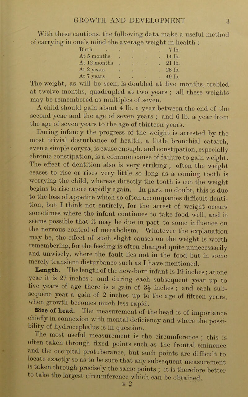 With these cautions, the following data make a useful method of carrying in one’s mind the average weight in health : Birth . . . . 7 lb. At 5 months . . . . 14 lb. At 12 months . . . . 21 lb. At 2 years . . . .28 lb. At 7 years . . . . 49 lb. The weight, as will be seen, is doubled at five months, trebled at twelve months, quadrupled at two years ; all these weights may be remembered as multiples of seven. A child should gain about 4 lb. a year between the end of the second year and the age of seven years ; and 6 lb. a year from the age of seven years to the age of thirteen years. During infancy the progress of the weight is arrested by the most trivial disturbance of health, a little bronchial catarrh, even a simple coryza, is cause enough, and constipation, especially chronic constipation, is a common cause of failure to gain weight. The effect of dentition also is very striking ; often the weight ceases to rise or rises very little so long as a coming tooth is worrying the child, whereas directly the tooth is cut the weight begins to rise more rapidly again. In part, no doubt, this is due to the loss of appetite which so often accompanies difficult denti- tion, but I think not entirely, for the arrest of weight occurs sometimes where the infant continues to take food well, and it seems possible that it may be due in part to some influence on the nervous control of metabolism. Whatever the explanation may be, the effect of such slight causes on the weight is worth remembering, for the feeding is often changed quite unnecessarily and unwisely, where the fault lies not in the food but in some merely transient disturbance such as I have mentioned. Length. Ihe length of the new-born infant is 19 inches; at one year it is 27 inches : and during each subsequent year up to five years of age there is a gain of 3^ inches ; and each sub’ sequent year a gain of 2 inches up to the age of fifteen years, when growth becomes much less rapid. Size of head. Ihe measurement of the head is of importance chiefly in connexion with mental deficiency and where the jrossi- bility of hydrocephalus is in question. The most useful measurement is the circumference ; this is often taken through fixed points such as the frontal eminence and the occipital protuberance, but such points are difficult to locate exactly so as to be sure that any subsequent measurement ]S taken through precisely the same points ; it is therefore better to take the largest circumference which can be obtained,.