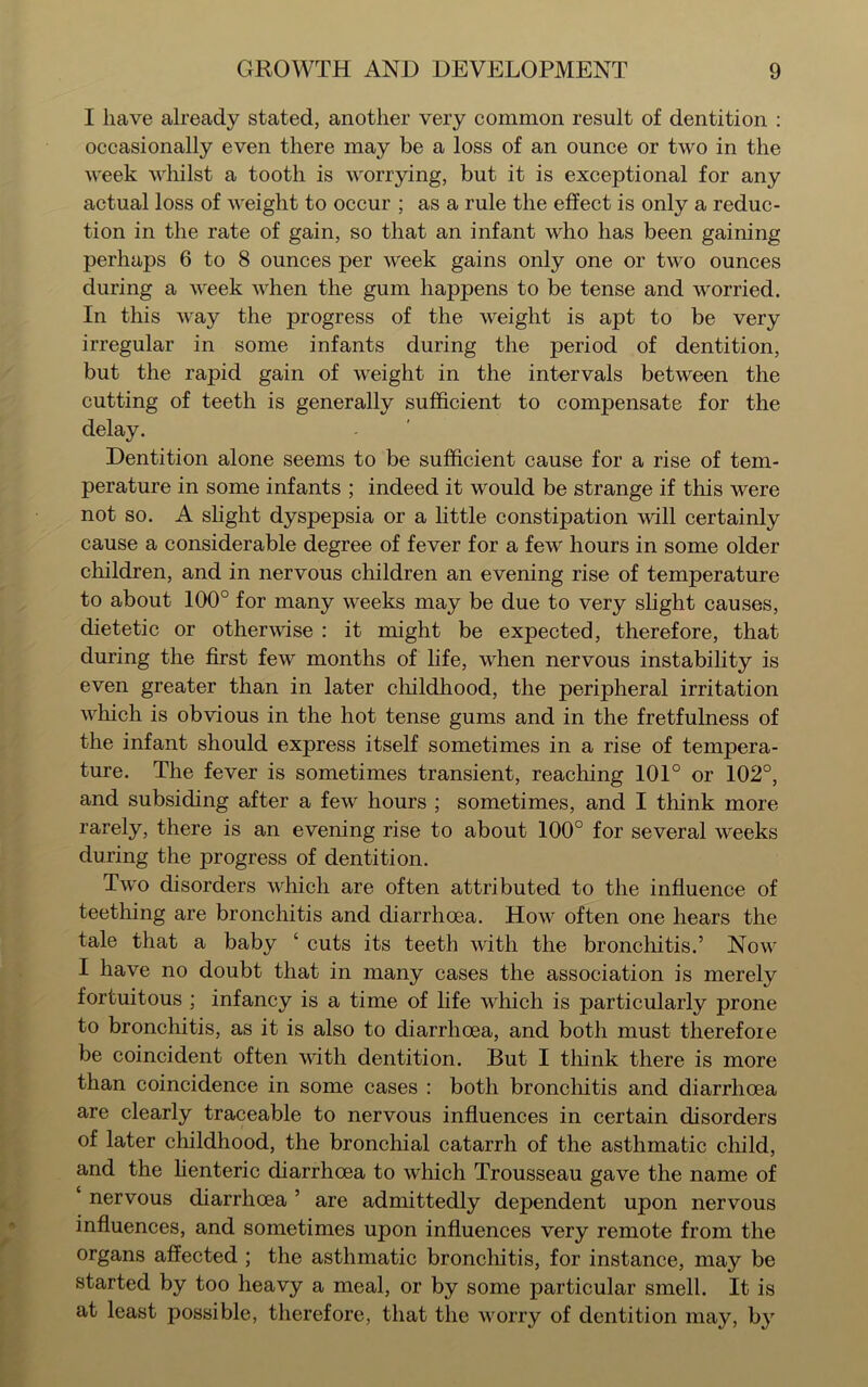 I have already stated, another very common result of dentition : occasionally even there may be a loss of an ounce or two in the week whilst a tooth is worrying, but it is exceptional for any actual loss of weight to occur ; as a rule the effect is only a reduc- tion in the rate of gain, so that an infant who has been gaining perhaps 6 to 8 ounces per week gains only one or two ounces during a week when the gum happens to be tense and worried. In this way the progress of the weight is apt to be very irregular in some infants during the period of dentition, but the rapid gain of weight in the intervals between the cutting of teeth is generally sufficient to compensate for the delay. Dentition alone seems to be sufficient cause for a rise of tem- perature in some infants ; indeed it would be strange if this were not so. A slight dyspepsia or a little constipation will certainly cause a considerable degree of fever for a few hours in some older children, and in nervous children an evening rise of temperature to about 100° for many weeks may be due to very slight causes, dietetic or otherwise : it might be expected, therefore, that during the first few months of life, when nervous instability is even greater than in later childhood, the peripheral irritation which is obvious in the hot tense gums and in the fretfulness of the infant should express itself sometimes in a rise of tempera- ture. The fever is sometimes transient, reaching 101° or 102°, and subsiding after a few hours ; sometimes, and I think more rarely, there is an evening rise to about 100° for several weeks during the progress of dentition. Two disorders which are often attributed to the influence of teething are bronchitis and diarrhoea. How often one hears the tale that a baby ‘ cuts its teeth with the bronchitis.’ Now I have no doubt that in many cases the association is merely fortuitous ; infancy is a time of life which is particularly prone to bronchitis, as it is also to diarrhoea, and both must therefore be coincident often with dentition. But I think there is more than coincidence in some cases : both bronchitis and diarrhoea are clearly traceable to nervous influences in certain disorders of later childhood, the bronchial catarrh of the asthmatic child, and the lienteric diarrhoea to which Trousseau gave the name of ‘ nervous diarrhoea ’ are admittedly dependent upon nervous influences, and sometimes upon influences very remote from the organs affected ; the asthmatic bronchitis, for instance, may be started by too heavy a meal, or by some particular smell. It is at least possible, therefore, that the worry of dentition may, by