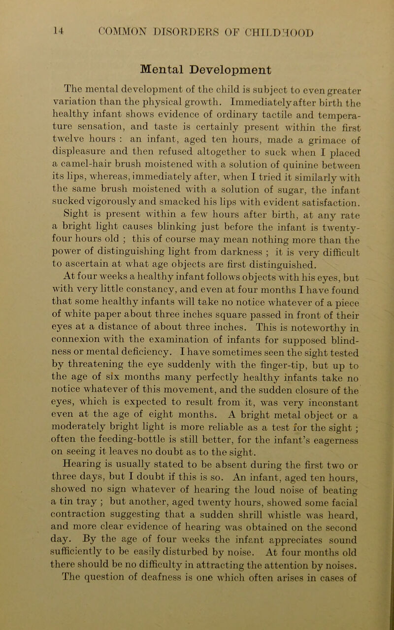 Mental Development The mental development of the child is subject to even greater variation than the physical growth. Immediatelyafter birth the healthy infant shows evidence of ordinary tactile and tempera- ture sensation, and taste is certainly present within the first twelve hours : an infant, aged ten hours, made a grimace of displeasure and then refused altogether to suck when I placed a camel-hair brush moistened with a solution of quinine between its lips, whereas, immediately after, when I tried it similarly with the same brush moistened with a solution of sugar, the infant sucked vigorously and smacked his lips with evident satisfaction. Sight is present within a few hours after birth, at any rate a bright light causes blinking just before the infant is twenty- four hours old ; this of course may mean nothing more than the power of distinguishing light from darkness ; it is very difficult to ascertain at what age objects are first distinguished. At four weeks a healthy infant follows objects with his eyes, but with very little constancy, and even at four months I have found that some healthy infants will take no notice whatever of a piece of white paper about three inches square passed in front of their eyes at a distance of about three inches. This is noteworthy in connexion with the examination of infants for supposed blind- ness or mental deficiency. I have sometimes seen the sight tested by threatening the eye suddenly with the finger-tip, but up to the age of six months many perfectly healthy infants take no notice whatever of this movement, and the sudden closure of the eyes, which is expected to result from it, was very inconstant even at the age of eight months. A bright metal object or a moderately bright light is more reliable as a test for the sight ; often the feeding-bottle is still better, for the infant’s eagerness on seeing it leaves no doubt as to the sight. Hearing is usually stated to be absent during the first two or three days, but I doubt if this is so. An infant, aged ten hours, showed no sign whatever of hearing the loud noise of beating a tin tray ; but another, aged twenty hours, showed some facial contraction suggesting that a sudden shrill whistle was heard, and more clear evidence of hearing was obtained on the second day. By the age of four weeks the infant appreciates sound sufficiently to be easily disturbed by noise. At four months old there should be no difficulty in attracting the attention by noises. The question of deafness is one which often arises in cases of