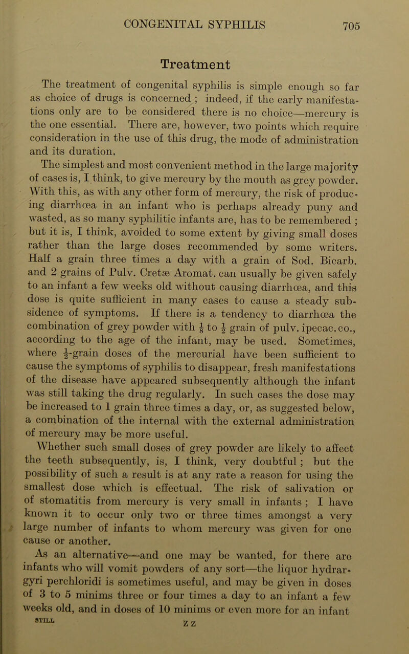 Treatment The treatment of congenital syphilis is simple enough so far as choice of drugs is concerned ; indeed, if the early manifesta- tions only are to be considered there is no choice—mercury is the one essential. There are, however, two points which require consideration in the use of this drug, the mode of administration and its duration. The simplest and most convenient method in the large majority of cases is, I think, to give mercury by the mouth as grey powder. With this, as with any other form of mercury, the risk of produc- ing diarrhoea in an infant who is perhaps already puny and wasted, as so many syphilitic infants are, has to be remembered ; but it is, I think, avoided to some extent by giving small doses rather than the large doses recommended by some writers. Half a grain three times a day with a grain of Sod. Bicarb, and 2 grains of Pulv. Cretse Aromat. can usually be given safely to an infant a few weeks old without causing diarrhoea, and this dose is quite sufficient in many cases to cause a steady sub- sidence of symptoms. If there is a tendency to diarrhoea the combination of grey powder with | to | grain of pulv. ipecac, co., according to the age of the infant, may be used. Sometimes, where ^-grain doses of the mercurial have been sufficient to cause the symptoms of syphilis to disappear, fresh manifestations of the disease have appeared subsequently although the infant was still taking the drug regularly. In such cases the dose may be increased to 1 grain three times a day, or, as suggested below, a combination of the internal with the external administration of mercury may be more useful. Whether such small doses of grey powder are likely to affect the teeth subsequently, is, I think, very doubtful ; but the possibility of such a result is at any rate a reason for using the smallest dose which is effectual. The risk of salivation or of stomatitis from mercury is very small in infants ; I have known it to occur only two or three times amongst a very large number of infants to whom mercury was given for one cause or another. As an alternative—and one may be wanted, for there are infants who will vomit powders of any sort—the liquor liydrar- gyri perchloridi is sometimes useful, and may be given in doses of 3 to 5 minims three or four times a day to an infant a few weeks old, and in doses of 10 minims or even more for an infant STILL »..