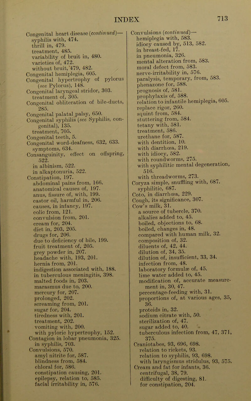 Congenital heart disease (continued)— syphilis with, 474. thrill in, 479. treatment, 485. variability of bruit in, 480. varieties of, 472. without bruit,’479, 482. Congenital hemiplegia, 605. Congenital hypertrophy of pylorus (see Pylorus), 148. Congenital laryngeal stridor, 303. treatment of, 305. Congenital obliteration of bile-ducts, ^285. Congenital palatal palsy, 650. Congenital syphilis (see Syphilis, con- genital), 135. treatment, 705. Congenital teeth, 5. Congenital word-deafness, 632, 633. symptoms, 634. Consanguinity, effect on offspring, 522. in albinism, 522. in alkaptonuria, 522. Constipation, 197. abdominal pains from, 166. anatomical causes of, 197. anus, fissure of, with, 199. castor oil, harmful in, 206. causes, in infancy, 197. colic from, 121. convulsion from, 201. cream for, 204. diet in, 203, 205. drugs for, 206. due to deficiency of bile, 199. fruit treatment of, 205. grey powder in, 207. headache with, 193, 201. hernia from, 201. indigestion associated with, 188. in tuberculous meningitis, 398. malted foods in, 203. marasmus due to, 200. mercury for, 207. prolonged, 202. screaming from, 201. sugar for, 204. tiredness with, 201. treatment, 202. vomiting with, 200. with pyloric hypertrophy, 152. Contagion in lobar pneumonia, 325. in syphili.s, 703. Convulsions, 570. amyl nitrite for, 587. blindness from, 584. chloral for, 586. constipation causing, 201. epilepsy, relation to, 585. facial irritability in, 576. Convulsions (continued)— hemiplegia with, 583. idiocy caused by, 513, 582. in breast-fed, 17. in pneumonia, 326. mental alteration from, 583. moral defect from, 583. nerve-irritability in, 576. paralysis, temporary, from, 583. phenazone for, 588. prognosis of, 581. prophylaxis of, 588. relation to infantile hemiplegia, 605. replace rigor, 260. squint from, 584. stuttering from, 584. tetany with, 581. treatment, 586. urethane for, 587. with dentition, 10. with diarrhoea, 219. with idiocy, 582. with roundworms, 275. with syphilitic mental degeneration, Si 6. with threadworms, 273. Coryza simple, snuffling with, 68/. syphilitic, 687. Coto, in diarrhoea, 229. Cough, its significance, 307. Cow’s milk, 31. a source of tubercle, 370. alkalies added to, 45. boiled, objections to, 68. boiled, changes in, 48. compared with human milk, 32. composition of, 32. diluents of, 42, 44. dilution of, 34, 35. _ dilution of, insufficient, 33, 34. infection from, 48. j laboratory formulae of, 45. lime water added to, 45. modification of, accurate measure- ment in, 30, 47. percentage-feeding with, 31. proportions of, at various ages, 35, 36. proteids in, 32. sodium citrate with, 50. sterilization of, 47, sugar added to, 40. tuberculous infection from, 47, 371, 375 Craniotabes, 93, 696, 698. relation to rickets, 93. relation to syphilis, 93, 698. with laryngismus stridulus, 93, 575. Cream and fat for infants, 36. centrifugal, 38, 79. difficulty of digesting, 81. for constipation, 204.