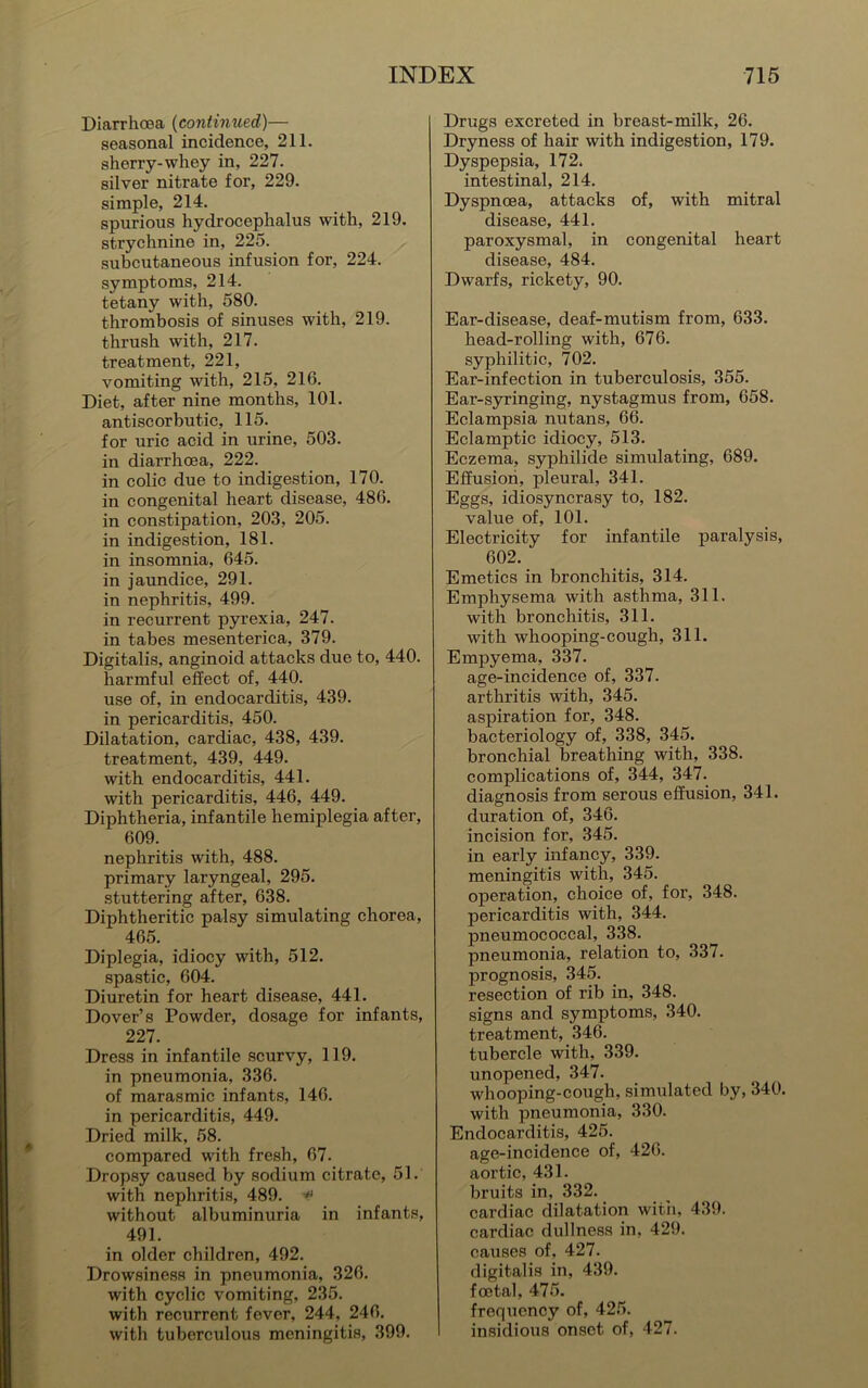 Diarrhoea (continued)— seasonal incidence, 211. sherry-whey in, 227. silver nitrate for, 229. simple, 214. spurious hydrocephalus with, 219. strychnine in, 225. subcutaneous infusion for, 224. symptoms, 214. tetany with, 580. thrombosis of sinuses with, 219. thrush with, 217. treatment, 221, vomiting with, 215, 216. Diet, after nine months, 101. antiscorbutic, 115. for uric acid in urine, 503. in diarrhoea, 222. in colic due to indigestion, 170. in congenital heart disease, 486. in constipation, 203, 205. in indigestion, 181. in insomnia, 645. in jaundice, 291. in nephritis, 499. in recurrent pyrexia, 247. in tabes mesenterica, 379. Digitalis, anginoid attacks due to, 440. harmful effect of, 440. use of, in endocarditis, 439. in pericarditis, 450. Dilatation, cardiac, 438, 439. treatment, 439, 449. with endocarditis, 441. with pericarditis, 446, 449. Diphtheria, infantile hemiplegia after, 609. nephritis with, 488. primary laryngeal, 295. stuttering after, 638. Diphtheritic palsy simulating chorea, 465. Diplegia, idiocy with, 512. spastic, 604. Diuretin for heart disease, 441. Dover’s Powder, dosage for infants, 227. Dress in infantile scurvy, 119. in pneumonia, 336. of marasmic infants, 146. in pericarditis, 449. Dried milk, 58. compared with fresh, 67. Dropsy caused by sodium citrate, 51. with nephritis, 489. -*> without albuminuria in infants, 491. in older children, 492. Drowsiness in pneumonia, 326. with cyclic vomiting, 235. with recurrent fever, 244, 246. with tuberculous meningitis, 399. Drugs excreted in breast-milk, 26. Dryness of hair with indigestion, 179. Dyspepsia, 172. intestinal, 214. Dyspnoea, attacks of, with mitral disease, 441. paroxysmal, in congenital heart disease, 484. Dwarfs, rickety, 90. Ear-disease, deaf-mutism from, 633. head-rolling with, 676. syphilitic, 702. Ear-infection in tuberculosis, 355. Ear-syringing, nystagmus from, 658. Eclampsia nutans, 66. Eclamptic idiocy, 513. Eczema, syphilide simulating, 689. Effusion, pleural, 341. Eggs, idiosyncrasy to, 182. value of, 101. Electricity for infantile paralysis, 602. Emetics in bronchitis, 314. Emphysema with asthma, 311. with bronchitis, 311. with whooping-cough, 311. Empyema, 337. age-incidence of, 337. arthritis with, 345. aspiration for, 348. bacteriology of, 338, 345. bronchial breathing with, 338. complications of, 344, 347. diagnosis from serous effusion, 341. duration of, 346. incision for, 345. in early infancy, 339. meningitis with, 345. operation, choice of, for, 348. pericarditis with, 344. pneumococcal, 338. pneumonia, relation to, 337. prognosis, 345. resection of rib in, 348. signs and symptoms, 340. treatment, 346. tubercle with, 339. unopened, 347. whooping-cough, simulated by, 340. with pneumonia, 330. Endocarditis, 425. age-incidence of, 426. aortic, 431. bruits in, 332. cardiac dilatation with, 439. cardiac dullness in, 429. causes of, 427. digitalis in, 439. foetal, 475. frequency of, 425. insidious onset of, 427.