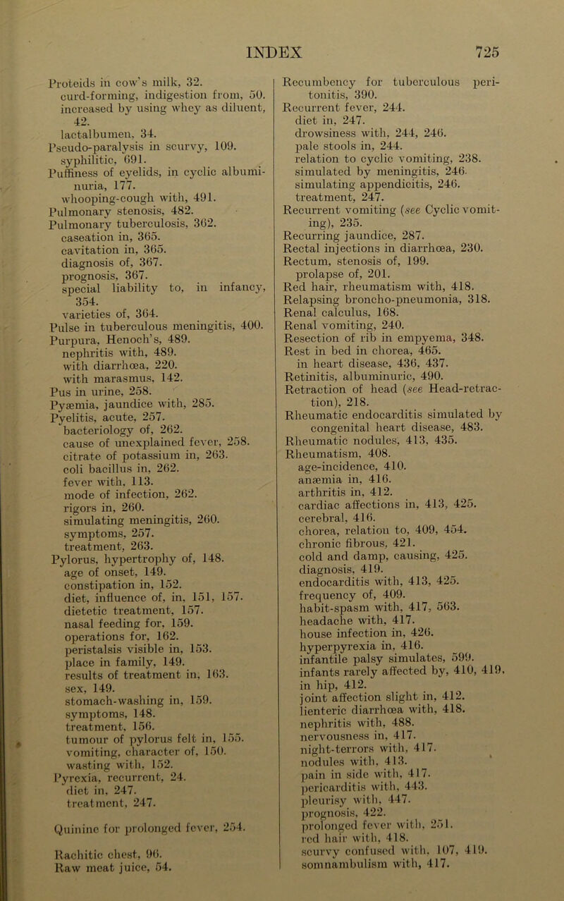 Proteids in cow’s milk, 32. curd-forming, indigestion from, 50. increased by using whey as diluent, 42. lactalbumen, 34. Pseudo-paralysis in scurvy, 109. syphilitic, 091. Puffiness of eyelids, in cyclic albumi- nuria, 177. whooping-cough with, 491. Pulmonary stenosis, 482. Pulmonary tuberculosis, 302. caseation in, 305. cavitation in, 305. diagnosis of, 367. prognosis, 367. special liability to, in infancy, 354. varieties of, 304. Pulse in tuberculous meningitis, 400. Purpura, Henoch’s, 489. nephritis with, 489. with diarrhoea, 220. with marasmus, 142. Pus in urine, 258. Pyaemia, jaundice with, 285. Pyelitis, acute, 257. bacteriology of, 202. cause of unexplained fever, 258. citrate of potassium in, 203. coli bacillus in, 202. fever with. 113. mode of infection, 202. rigors in, 260. simulating meningitis, 200. symptoms, 257. treatment, 263. Pylorus, hypertrophy of, 148. age of onset, 149. constipation in, 152. diet, influence of, in, 151, 157. dietetic treatment, 157. nasal feeding for, 159. operations for, 162. peristalsis visible in, 153. place in family, 149. results of treatment in, 103. sex, 149. stomach-washing in, 159. symptoms, 148. treatment, 150. tumour of pylorus felt in, 155. vomiting, character of, 150. wasting with, 152. Pyrexia, recurrent, 24. diet in, 247. treatment, 247. Quinine for prolonged fever, 254. Rachitic chest, 90. Raw meat juice, 54. Recumbency for tuberculous peri- tonitis, 390. Recurrent fever, 244. diet in, 247. drowsiness with, 244, 240. pale stools in, 244. relation to cyclic vomiting, 238. simulated by meningitis, 240. simulating appendicitis, 240. treatment, 247. Recurrent vomiting (see Cyclic vomit- ing), 235. Recurring jaundice, 287. Rectal injections in diarrhoea, 230. Rectum, stenosis of, 199. prolapse of, 201. Red hair, rheumatism with, 418. Relapsing broncho-pneumonia, 318. Renal calculus, 108. Renal vomiting, 240. Resection of rib in empyema, 348. Rest in bed in chorea, 465. in heart disease, 430, 437. Retinitis, albuminuric, 490. Retraction of head (see Head-retrac- tion), 218. Rheumatic endocarditis simulated by congenital heart disease, 483. Rheumatic nodules, 413, 435. Rheumatism. 408. age-incidence, 410. anaemia in, 416. arthritis in, 412. cardiac affections in, 413, 425. cerebral, 410. chorea, relation to, 409, 454. chronic fibrous, 421. cold and damp, causing, 425. diagnosis, 419. endocarditis with, 413, 425. frequency of, 409. habit-spasm with, 417, 503. headache with, 417. house infection in, 420. hyperpyrexia in, 416. infantile palsy simulates, 599. infants rarely affected by, 410, 419. in hip, 412. joint affection slight in, 412. lienteric diarrhoea with, 418. nephritis with, 488. nervousness in, 417. night-terrors with, 417. nodules with. 413. pain in side with, 417. pericarditis with, 443. pleurisy with, 447. prognosis, 422. prolonged fever with, 251. red hair with, 418. scurvy confused with. 107, 419. somnambulism with, 417.