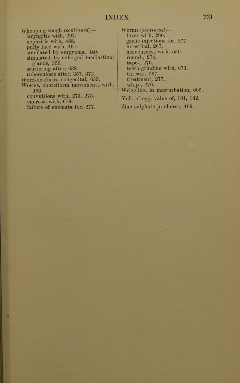 Whooping-cough (continued)— laryngitis with, 297. nephritis with, 488. puffy face with, 491. simulated by empyema, 340. simulated by enlarged mediastinal glands, 359. stuttering after, 638. tuberculosis after, 357, 372. Word-deafness, congenital, 633. Worms, choreiform movements with, 463. convulsions with, 273, 275. enuresis with, 618. failure of enemata for, 277. Worms (continued)— fever with, 266. garlic injections for, 277. intestinal, 267. nervousness with, 550. round-, 274. tape-, 276. teeth-grinding with, 673. thread-, 267. treatment, 277. whip-, 276. Wriggling, in masturbation, 665. Yolk of egg, value of, 101, 182. Zinc sulphate in chorea, 469.