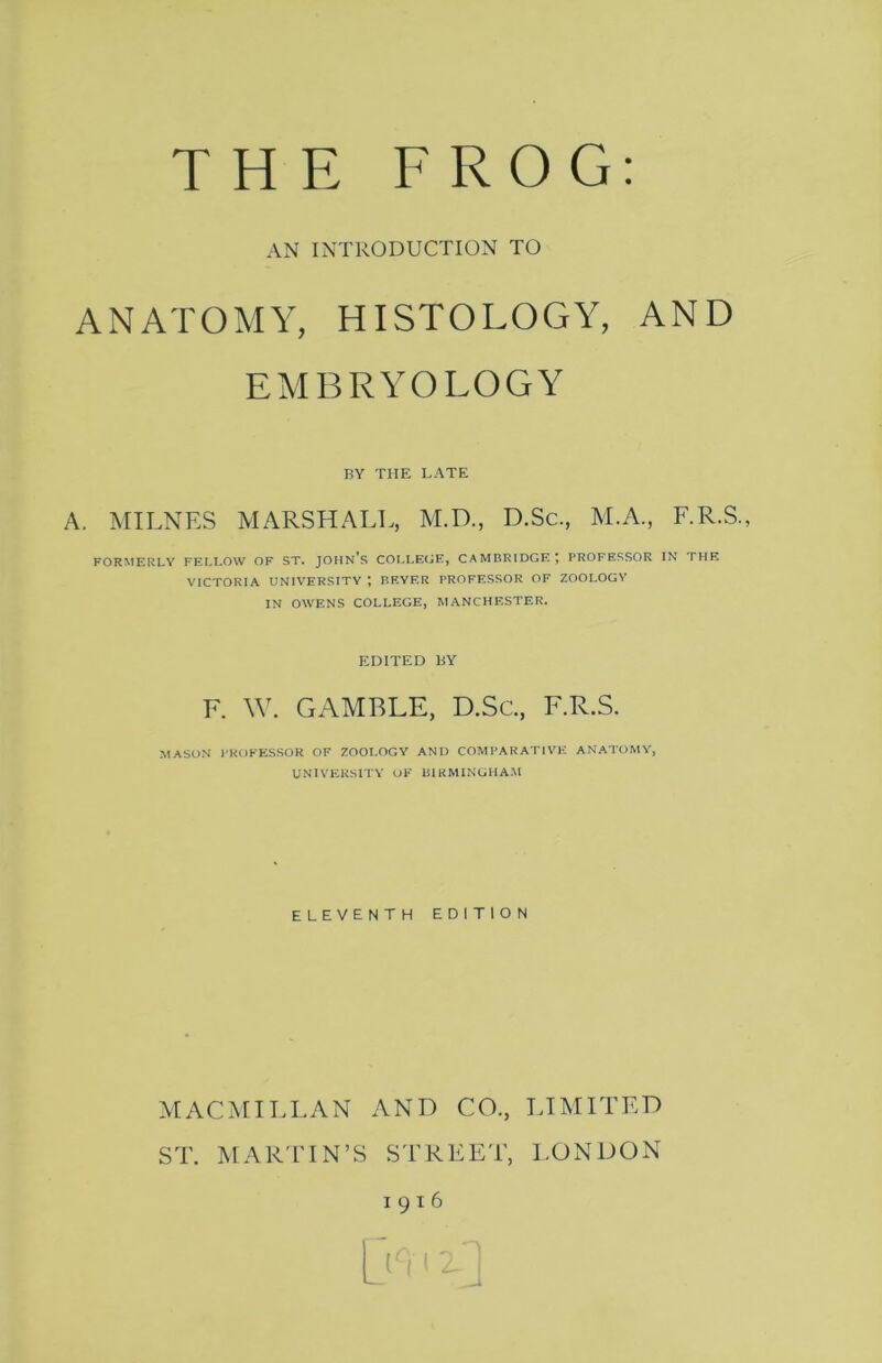 AN INTRODUCTION TO ANATOMY, HISTOLOGY, AND EMBRYOLOGY BY THE LATE A. MILNES MARSHALL, M.D., D.Sc., M.A., F.R.S., FORMERLY FELLOW OF ST. JOHN's COLLEGE, CAMBRIDGE; PROFESSOR IN THE VICTORIA UNIVERSITY ; BEYER PROFESSOR OF ZOOLOGY IN OWENS COLLEGE, MANCHESTER. EDITED bY F. W. GAMBLE, D.Sc., F.R.S. MASON I’KOKESSOR OF ZOOLOGY ANO COMI'AKATIVli ANATOMY, UNIVERSITY OF liIRMINGHA.M ELEVENTH EDITION MACMILLAN AND CO., LIMITED ST. MARTIN’S STREET, LONDON 1916