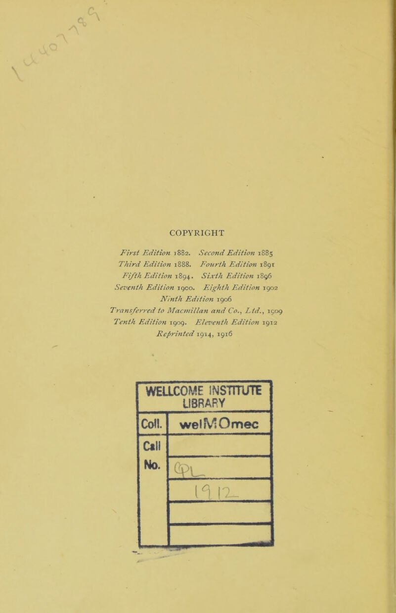 c. \ COPYRIGHT First F.dition 1882. Second Edition 1883 Third Edition 1888. Fourth Edition 1891 Fifth Edition 1894. Sixth Edition 1896 Sez>enth Edition 1900. Eighth Edition 1902 Ninth Edition 1906 Transferred to Macmillazi and Co., Ltd., 1909 Tenth Edition 1909. Elez’cnth Edition 1912 Reprinted 1914, 1916 WEaCOME INSTITUTE LIBRARY Coll. welfViOmec Ctll No. (I IX-