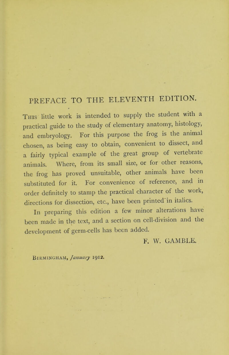 PREFACE TO THE ELEVENTH EDITION. This little work is intended to supply the student with a practical guide to the study of elementary anatomy, histology, and embryology. For this purpose the frog is the animal chosen, as being easy to obtain, convenient to dissect, and a fairly typical example of the great group of vertebrate animals. Where, from its small size, or for other reasons, the frog has proved unsuitable, other animals have been substituted for it. For convenience of reference, and in order definitely to stamp the practical character of the work, directions for dissection, etc., have been printed in italics. In preparing this edition a few minor alterations have been made in the text, and a section on cell-division and the development of germ-cells has been added. F. W. GAMBLE. Birmingham, January 1912.