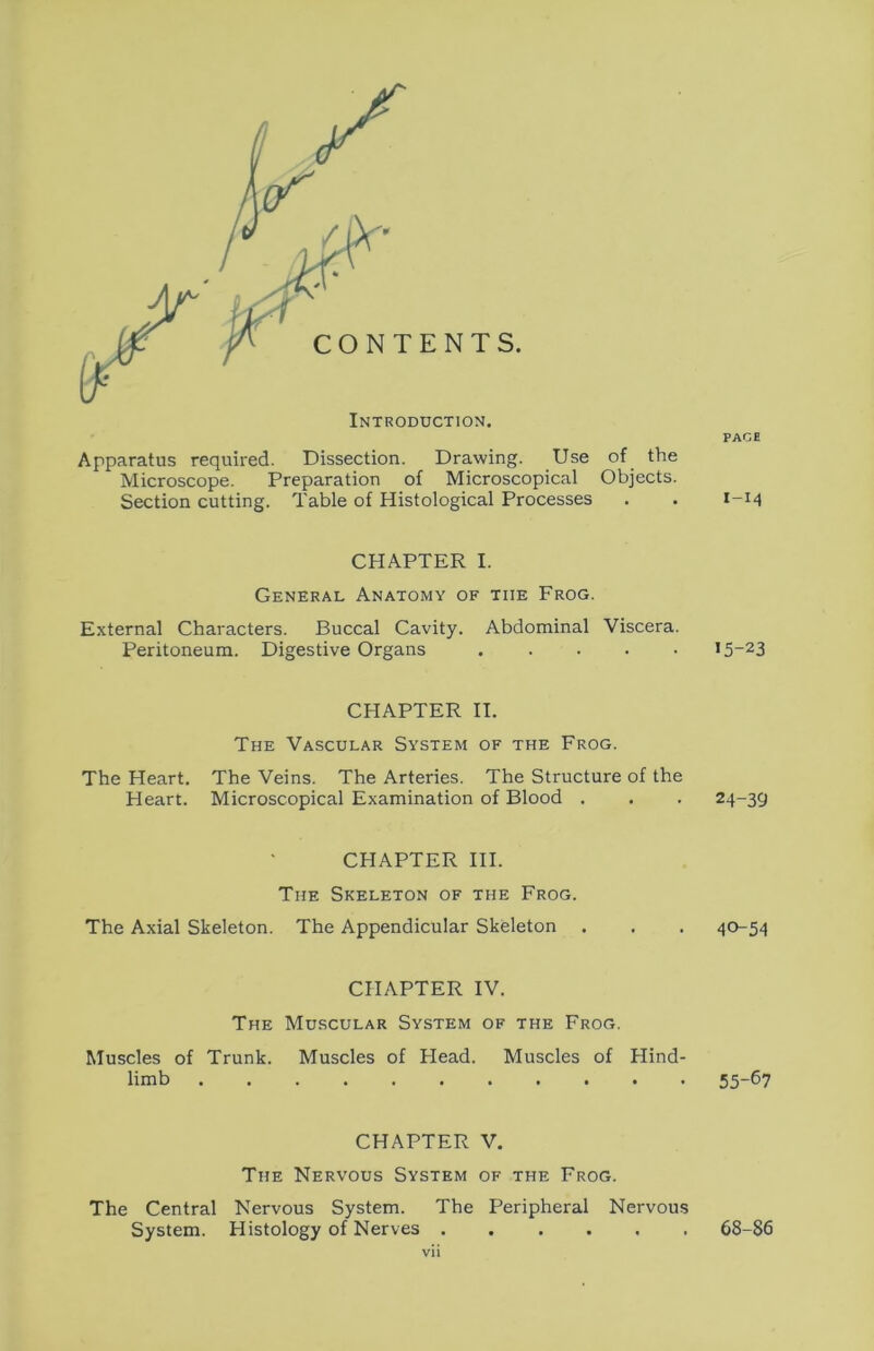 Apparatus required. Dissection. Drawing. Use of the Microscope. Preparation of Microscopical Objects. Section cutting. Table of Histological Processes CHAPTER I. General Anatomy of the Frog. External Characters. Buccal Cavity. Abdominal Viscera. Peritoneum. Digestive Organs CHAPTER II. The Vascular System of the Frog. The Heart. The Veins. The Arteries. The Structure of the Heart. Microscopical Examination of Blood . CHAPTER HI. The Skeleton of the Frog. The Axial Skeleton. The Appendicular Skeleton . CHAPTER IV. The Muscular System of the Frog. Muscles of Trunk. Muscles of Head. Muscles of Hind- limb CHAPTER V. The Nervous System of the Frog. The Central Nervous System. The Peripheral Nervous System. Histology of Nerves vii PACE I-I4 15-23 24-39 40-54 55-67 68-86