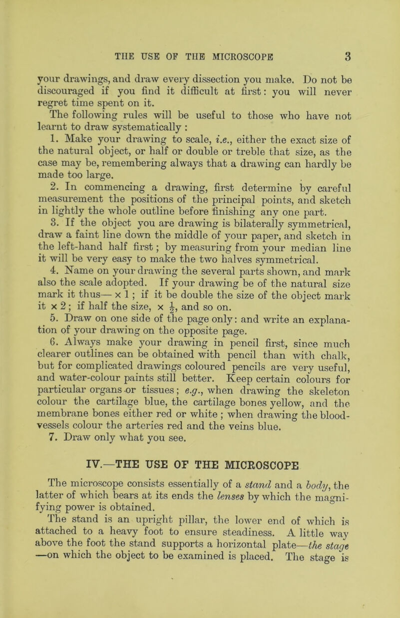 your drawings, and draw every dissection you make. Do not be discouraged if you find it diflBcult at first: you will never regret time spent on it. The following rules will be useful to those who have not learnt to draw systematically ; 1. Make your drawing to scale, i.e., either the exact size of the natural object, or half or double or treble that size, as the case may be, remembering always that a drawing can hardly be made too large. 2. In commencing a drawing, first determine by careful measurement the positions of the principal points, and sketch in lightly the whole outline before finishing any one part. 3. If the object you are drawing is bilaterally symmetrical, draw a faint line down the middle of your paper, and sketch in the left-hand half first; by measuring from your median line it will be very easy to make the two halves symmetrical. 4. Name on your drawing the several parts sho^vn, and mark also the scale adopted. If your drawing be of the natural size mark it thus— x 1 ; if it be double the size of the object mark it X 2; if half the size, x and so on. 5. Draw on one side of the page only: and write an explana- tion of your drawing on the opposite page. 6. Always make your drawing in pencil first, since much clearer outlines can be obtained with pencil than v/ith chalk, but for complicated drawings coloured pencils are very useful, and water-colour paints still better. Keep certain colours for particular organs -or tissues; e.g., when drawing the skeleton colour the cartilage blue, the cartilage bones yellow, and the membrane bones either red or white ; when drawing the blood- vessels colour the arteries red and the veins blue. 7. Draw only what you see. IV.—THE USE OF THE MICROSCOPE The microscope consists essentially of a stand and a body, the latter of which bears at its ends the lenses by which the ma<>mi- fying power is obtained. The stand is an upright pillar, the lower end of which is attached to a heavy foot to ensure steadiness. A little way above the foot the stand supports a horizontal plate—the stage —on which the object to be examined is placed. The stage is