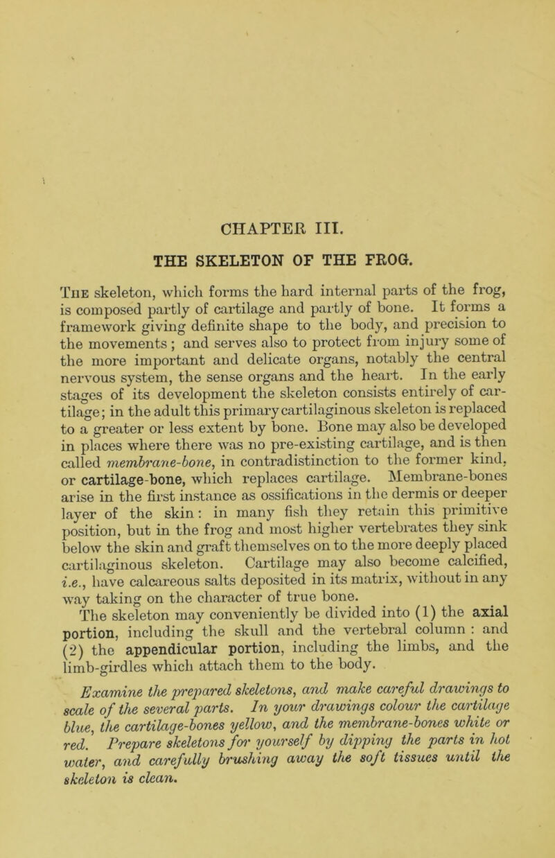 CHAPTER III. THE SKELETON OF THE FROG. The skeleton, which forms the hard internal parts of the frog, is composed partly of cartilage and partly of bone. It forms a framework giving definite shape to the body, and precision to the movements ; and serves also to protect from injury some of the more important and delicate organs, notably the central nervous system, the sense organs and the heart. In the early stages of its development the skeleton consists entirely of car- tilage ; in the adult this primary cartilaginous skeleton is replaced to a greater or less extent by bone. Bone may also be developed in places where there was no pre-existing cartilage, and is then called membrane-bone, in contradistinction to the former kind, or cartilage-bone, which replaces cartilage. Membrane-bones arise in the first instance as ossifications in the dermis or deeper layer of the skin; in many fish they retain this primiti^e position, but in the frog and most higher vertebrates they sink below the skin and graft themselves on to the more deeply placed cartilaginous skeleton. Cartilage may also become calcified, i.e., have calcareous salts deposited in its matrix, without in any way taking on the character of true bone. The skeleton may conveniently be divided into (1) the axial portion, including the skull and the vertebral column : and (2) the appendicular portion, including the limbs, and the limb-girdles which attach them to the body. Examine the pi’epared skeletons, and make careful drawings to scale of the several parts. In your drawings colour the cartilage blue, the cartilage-bones yellow, and the membrane-bones white or red! Prepare skeletons foi' yourself by dipping the parts in hot water, and carefully brushing away the soft tissues until the skeleton is clean.