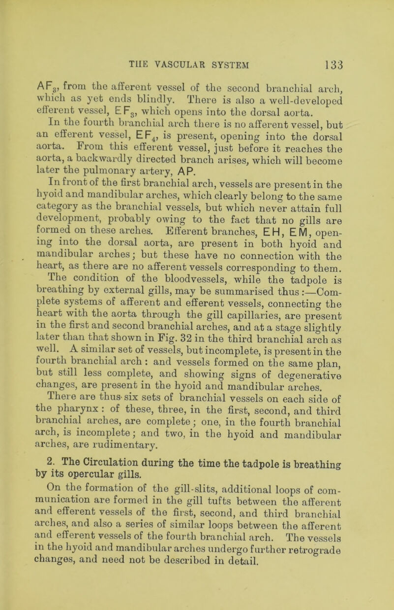 AFg, from the afferent vessel of the second branchial arch, which as yet ends blindly. There is also a Avell-developed efferent vessel, EFg, which opens into the dorsal aorta. In the fourth branchial arch thei’e is no afferent vessel, but an efferent vessel, EF^, is present, opening into the dorsal aoi’ta. From this efferent vessel, just before it reaches the aorta, a backwardly directed branch arises, which will become later the pulmonary artery, AP. In front of the first branchial arch, vessels are present in the hyoid and mandibular arches, which clearly belong to the same category as the branchial vessels, but which never attain full development, probably owing to the fact that no gills are formed on these arches. Efferent branches, EH, EM, open- ing into the dorsal aorta, are present in both hyoid and mandibular arches ^ but these have no connection with the heart, as there are no afferent vessels corresponding to them. The condition of the bloodvessels, while the tadpole is breathing by external gills, may be summarised thus :—Com- plete systems of afferent and efferent vessels, connecting the heart with the aorta through the gill capillaries, are present in the first and second branchial arches, and at a stage slightly later than that shown in Fig. 32 in the third branchial arch as well. A similar set of vessels, but incomplete, is present in the fourth branchial arch: and vessels formed on the same plan, but still less complete, and showing signs of degenerative changes, are present in the hyoid and mandibular arches. Thei e are thus-six sets of branchial vessels on each side of the pharynx : of these, three, in the first, second, and third branchial arches, are complete • one, in the fourth branchial arch, is incomplete j and two, in the hyoid and mandibular arches, are rudimentary. 2. The Circulation during the time the tadpole is breathing by its opercular gills. On the formation of the gill-slits, additional loops of com- munication are formed in the gill tufts between the afferent and efferent vessels of the first, second, and third branchial arches, and also a series of similar loops between the afferent and efferent vessels of the fourth branchial arch. The vessels in the hyoid and mandibular arches undergo further retrograde changes, and need not be described in detail.