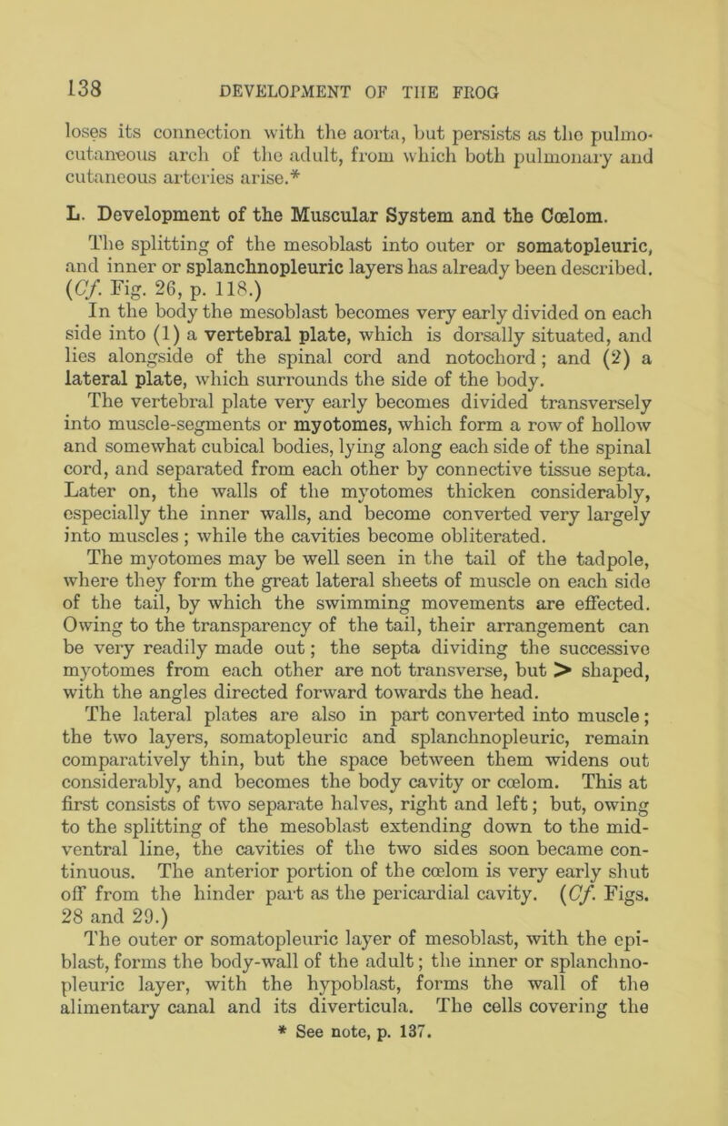 loses its connection with the aorta, hut persists as the puhno- cutaneous arch of tlie adult, from which both pulmonary and cutaneous arteries arise.* L. Development of the Muscular System and the Coelom. The splitting of the mesoblast into outer or somatopleuric, and inner or splanchnopleuric layers has already been described. {Cf. Fig. 26, p. 118.) In the body the mesoblast becomes very early divided on each side into (1) a vertebral plate, which is dorsally situated, and lies alongside of the spinal cord and notochord; and (2) a lateral plate, which surrounds the side of the body. The vertebral plate very early becomes divided transversely into muscle-segments or myotomes, which form a row of hollow and somewhat cubical bodies, lying along each side of the spinal cord, and separated from each other by connective tissue septa. Later on, the walls of the myotomes thicken considerably, especially the inner walls, and become converted very largely into muscles; while the cavities become obliterated. The myotomes may be well seen in the tail of the tadpole, where they form the great lateral sheets of muscle on each side of the tail, by which the swimming movements are effected. Owing to the transparency of the tail, their arrangement can be very readily made out; the septa dividing the successive myotomes from each other are not transverse, but > shaped, with the angles directed forward towards the head. The lateral plates are also in part converted into muscle; the two layers, somatopleuric and splanchnopleuric, remain comparatively thin, but the space between them widens out considerably, and becomes the body cavity or coelom. This at first consists of two separate halves, right and left; but, owing to the splitting of the mesoblast extending down to the mid- ventral line, the cavities of the two sides soon became con- tinuous. The anterior portion of the coelom is very early shut off from the hinder part as the pericardial cavity. {Cf. Figs. 28 and 29.) The outer or somatopleuric layer of mesoblast, with the cpi- blast, forms the body-wall of the adult; the inner or splanchno- pleuric layer, with the hypoblast, forms the wall of the alimentary canal and its diverticula. The cells covering the ♦ See note, p. 137.
