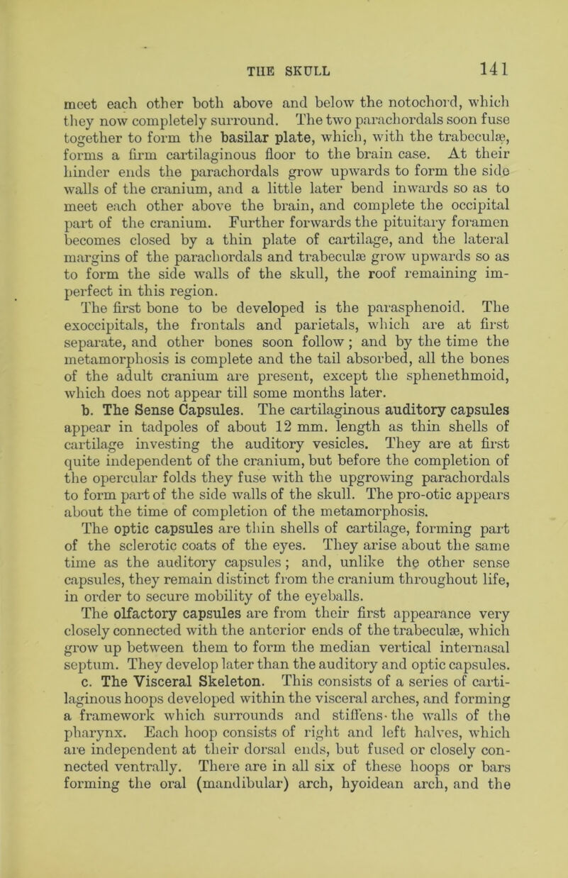 meet each other both above and below the notochord, whicli they now completely surround. The two parachordals soon fuse together to form the basilar plate, which, with the trabeculae, forms a fii-m cartilaginous floor to the brain case. At their hinder ends the parachordals grow upwards to form the side walls of the cranium, and a little later bend inwards so as to meet each other above the brain, and complete the occipital part of the cranium. Further forwards the pituitary foramen becomes closed by a thin plate of cartilage, and the lateral margins of the parachordals and trabecula; grow upwards so as to form the side walls of the skull, the roof remaining im- perfect in this region. The first bone to be developed is the parasphenoid. The exoccipitals, the frontals and parietals, which are at first separate, and other bones soon follow; and by the time the metamorphosis is complete and the tail absorbed, all the bones of the adult cranium are present, except the sphenethmoid, which does not appear till some months later. b. The Sense Capsules. The cartilaginous auditory capsules appear in tadpoles of about 12 mm. length as thin shells of cartilage investing the auditory vesicles. They are at first quite independent of the cranium, but before the completion of the opercular folds they fuse with the upgrowing parachordals to form part of the side walls of the skull. The pro-otic appears about the time of completion of the metamorphosis. The optic capsules are thin shells of cartilage, forming part of the sclerotic coats of the eyes. They arise about the same time as the auditory capsules; and, unlike the other sense capsules, they remain distinct from the cranium throughout life, in order to secure mobility of the eyeballs. The olfactory capsules are from their first appearance very closely connected with the anterior ends of the trabeculae, which grow up between them to form the median vertical intei'nasal septum. They develop later than the auditory and optic capsules. c. The Visceral Skeleton. This consists of a series of carti- laginous hoops developed within the visceral arches, and forming a framework which surrounds and stifiens- the walls of the pharynx. Each hoop consists of right and left halves, which are independent at their dorsal ends, but fused or closely con- nected ventrally. There are in all six of these hoops or bars forming the oral (mandibular) arch, hyoidean arch, and the