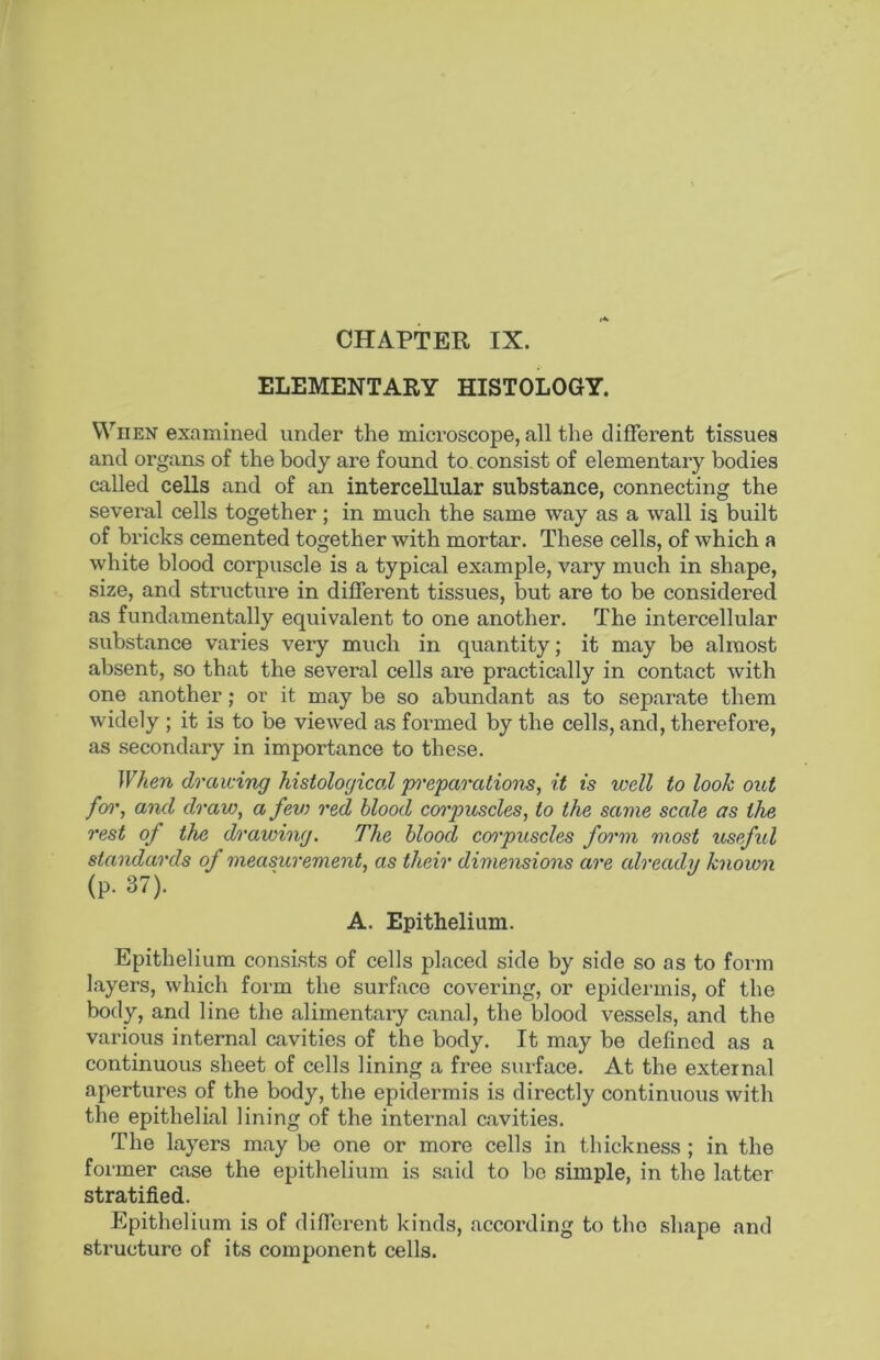 CHAPTER IX. ELEMENTARY HISTOLOGY. When examined under the microscope, all the different tissues and organs of the body are found to, consist of elementary bodies called cells and of an intercellular substance, connecting the several cells together; in much the same way as a wall is built of bricks cemented together with mortar. These cells, of which a white blood corpuscle is a typical example, vary much in shape, size, and structure in different tissues, but are to be considered as fundamentally equivalent to one another. The intercellular substance varies very much in quantity; it may be almost absent, so that the several cells ai-e practically in contact with one another; or it may be so abundant as to separate them widely ; it is to be viewed as formed by the cells, and, therefore, as secondary in importance to these. JF/ten drawing histological preparations, it is well to look out foi', and draw, a fev) red blood corpuscles, to the same scale as the rest of the drawing. The blood corpuscles form most useful standards of measurement, as their dimensions are already known (p. 37). A. Epithelium. Epithelium consists of cells placed side by side so as to form layers, which form the surface covering, or epidermis, of the body, and line the alimentary canal, the blood vessels, and the various internal cavities of the body. It may be defined as a continuous sheet of cells lining a free surface. At the external apertures of the body, the epidermis is directly continuous with the epithelial lining of the internal cavities. The layers may be one or more cells in thickness ; in the former case the epithelium is said to be simple, in the latter stratified. Epithelium is of different kinds, according to the shape and structure of its component cells.