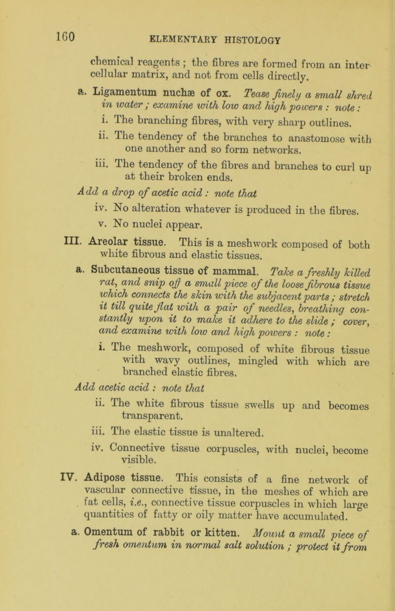 IGO chemical reagents; the fibres are formed from an inter cellular matrix, and not from cells directly. a. Ligamentum nuchse of ox. Tease finely a small shred in water ; examine with low and high powers : note : i. The branching fibres, with very sharp outlines. ii. The tendency of the branches to anastomose with one another and so form networks. iii. The tendency of the fibres and branches to curl up at their broken ends. Add a drop of acetic add: note that iv. No altei'ation whatever is produced in the fibres. V. No nuclei appear. Areolar tissue. This is a meshw’ork composed of both white fibrous and elastic tissues. a. Subcutaneous tissue of mammal. Take a freshly killed rat, and snip ofi a small piece of the loose fibi'ous tissue which connects the skin with the subjacent parts ; stretch it till quite fiat with a pair of needles, hi'eathing con- stantly upon it to make it adhere to the slide ; cover, and examine with low and high powers : note: i. The meshwork, composed of white fibrous tissue with wavy outlines, mingled w’ith which are branched elastic fibres. Add acetic add : note that ii. The white fibrous tissue swells up and becomes transparent. iii. The elastic tissue is unaltered. iv. Connective tissue corpuscles, with nuclei, become visible. IV. Adipose tissue. This consists of a fine network of vascular connective tissue, in the meshes of Avhich are fat cells, i.e., connective tissue corpuscles in which large quantities of fatty or oily matter have accumulated. a. Omentum of rabbit or kitten. Mount a small piece of fresh omentum in normal salt solution ; protect it from