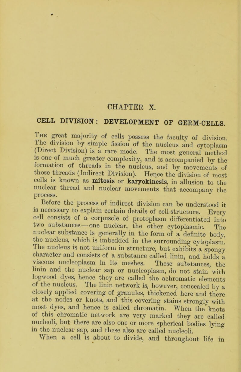 CHAPTER X. CELL DIVISION: DEVELOPMENT OF GERM-CELLS. Tiiii great majority of cells possess the faculty of division, 1 he division by simple fission of the nucleus and cytoplasm (Direct Division) is a rare mode. The most general method IS one of much greater comple,\ity, and is accompanied by the formation of threads in the nucleus, and by movements of those threads (Indirect Division). Hence the division of most cells is known as mitosis or karyokinesis, in allusion to the nuclear thread and nuclear movements that accompany the process. Before the process of indirect division can be understood it is necessary to explain certain details of cell-structure. Every cell consists of a corpuscle of protoplasm differentiated into two substances—one nuelear, the other cytoplasmic. The nuclear substance is generally in the form of a definite body, the nucleus, which is imbedded in the surrounding cytoplasm! Ihe nucleus is not uniform in structure, but exhibits a spongy character and eonsi-sts of a substance called linin, and holds'^a viscous nucleoplasm in its meshes. These substances, the linin and the nuclear sap or nucleoplasm, do not stain with logwood dyes, henee they are called the achromatic elements of the nucleus. The linin network is, however, concealed by a closely applied covering of granules, thickened here and there at the nodes or knots, and this covering stains strongly with most dyes, and hence is called chromatin. When the knots of this^ chromatic network are very marked they are called nucleoli, but there are also one or more spherical bodies lying in the nuclear sap, and these also are called nucleoli. When a cell is about to divide, and throughout life in