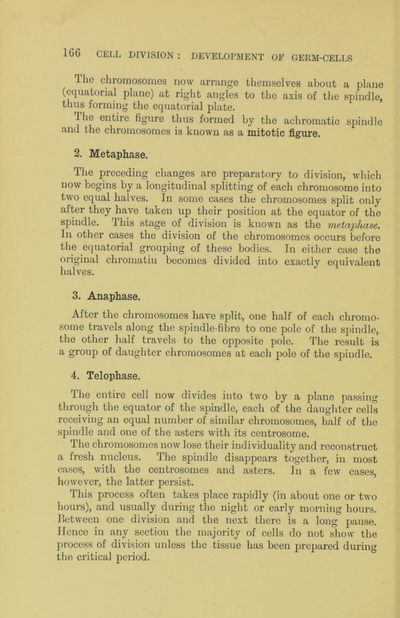 llio chromosomes now arrange themselves about a plane (equatorial plane) at right angles to the axis of the spindle, thus forming the equatorial plate. Ihe entire figure thus foi’med by the achromatic sjundle and the chromosomes is known as a mitotic figure. 2. Metaphase. The preceding changes are preparatory to division, which now begins by a longitudinal splitting of each chromosome into two equal halves. In some cases the chromosomes split only after they have taken up their position at the equator of the spindle. This stage of division is known as the metaphase. In other cases the division of the chromosomes occurs before the equatorial grouping of these bodies. In either case the original chromatin becomes divided into exactly equivalent halves. 3. Anaphase. After the chromosomes have split, one half of each chromo- some travels along the spindle-fibre to one pole of the spindle, the other half travels to the opposite pole. The result is a group of daughter chromosomes at each pole of the spindle. 4. Telophase. The entire cell now divides into two by a plane passing through the equator of the spindle, each of the daughter cells receiving an equal number of similar chromosomes, half of the spindle and one of the asters with its centrosome. The chromosomes now lose their individuality and reconstruct a fresh nucleus. The spindle disappears together, in most cases, with the centrosomes and asters. In a few cases, however, the latter persist. This process often takes place rapidly (in about one or two hours), and usually during the night or early morning hours, lletween one division and the next there is a long pause. Hence in any section the majority of cells do not show the process of division unless the tissue has been prepared during the critical period.