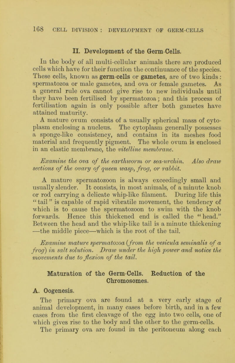 II. Development of the Germ-Cells. In the body of all multi-cellular animals there are produced cells which have for their function the continuance of the species. These cells, known as germ-cells or gametes, are of two kinds: spermatozoa or male gametes, and ova or female gametes. As a general rule ova eannot give rise to new individuals until they have been fertilised by spermatozoa; and this process of fertilisation again is only possible after both gametes have attained maturity. A mature ovum consists of a usually spherical mass of cyto- plasm enclosing a nucleus. The cytoplasm generally possesses a sponge-like consistency, and contains in its meshes food material and frequently pigment. The whole ovum is enclosed in an elastic membrane, the vitelline membrane. Examine the ova of the earthworm or sea-urchin. Also draw sections of the ovary of qiieen wasp, frog, or rabbit. A mature spermatozoon is always exceedingly small and usually slender. It consists, in most animals, of a minute knob or rod carrying a delicate whip-like filament. During life this “ tail ” is eapable of rapid vibratile movement, the tendency of which is to cause the spermatozoon to swim with the knob forwards. Hence this thiekened end is called the “ head.” Between the head and the whip-like tail is a minute thickening —the middle piece—which is the root of the tail. Examine mature spermatozoa {from the vesicula seminalis of a frog) in salt solution. Draw under the high power and> notice the movements due to flexion of the tail. Maturation of the Germ-Cells. Eeduction of the Chromosomes. A. Oogenesis. The primary ova are found at a very early stage of animal development, in many cases before birth, and in a few cases from the first cleavage of the egg into two cells, one of which gives rise to the body and the other to the gerra-eells. The primary ova are found in the peritoneum along each