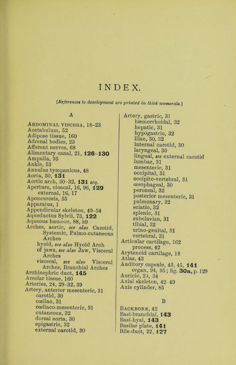 INDEX. [ReferencM to development are printed in thick numerals.] A Abdominal viscera, 18-23 Acetabulum, 52 Adipose tissue, 160 Adrenal bodies, 23 Afferent nerves, 68 Alimentary canal, 21, 126-130 Ampulla, 95 Ankle, 53 Annulus tympanicus, 48 Aorta, 30, 131 Aortic arch, 30-32, 131 seq. Aperture, cloacal, 16, 96, 129 external, 16, 17 Aponeurosis, 55 Apparatus, 1 Appendicular skeleton, 49-54 Aqneductus Sylvii, 73, 122 Aqueous humour, 88, 89 Arches, aortic, see also Carotid, Systemic, Eulmo-cutaneous Arches hyoid, see also Hyoid Arch of jaws, see also Jaw, Visceral Arches visceral, see also Visceral Arches, Branchial Arches Archinephric duct, 145 Areolar tissue, 160 Arteries, 24, 29-32, 39 Artery, anterior mesenteric, 31 carotid, 30 coeliac, 31 coeliaco-mesenteiic, 31 cutaneous, 32 dorsal aorta, 30 epigastric, 32 external carotid, 30 Artery, gastric, 31 haemorrhoidal, 32 hepatic, 31 hypogastric, 32 iliac, 30, 32 internal carotid, 30 laryngeal, 30 lingual, see external carotid lumbar, 31 mesenteric, 31 occipital, 31 occipito-vertebral, 31 oesophageal, 30 peroneal, 32 posterior mesenteric, 31 pulmonary, 32 sciatic, 32 splenic, 31 subclavian, 31 tibial, 32 urino-genital, 31 vertebral, 31 Articular cartilage, 162 process, 42 Arytenoid cartilage, 18 Atlas, 43 Auditory capsule, 43, 45, 141 organ, 94, 95 ; fig. 30a, p. 129 Auricle, 21, 34 Axial skeleton, 42 49 Axis cylinder, 85 B Backbone, 42 Basi-branchial, 143 Basi-hyal, 143 Basilar plate, 141 Bile-duct, 22, 127