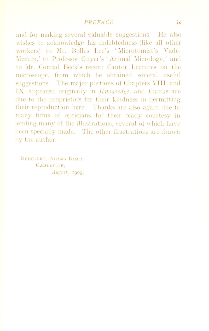 and for making several valuable suggestions. He also wishes to acknowledge his indebtedness (like all other workers) to Mr. Bolles Lee’s ‘ Microtomist’s Vade- Mecum,’ to Professor Guyer’s ‘ Animal Micrology,’ and to Mr. Conrad Beck’s recent Cantor Lectures on the microscope, from which he obtained several useful suggestions. The major portions of Chapters \ III. and IX. appeared originally in Knowledge, and thanks are due to the proprietors for their kindness in permitting their reproduction here. Thanks are also again due to many firms of opticians for their ready courtesy in lending many of the illustrations, several of which have been specially made. The other illustrations arc drawn by the author. Kedcourt, Adams Road, Cambridge, Angus/, 1909,