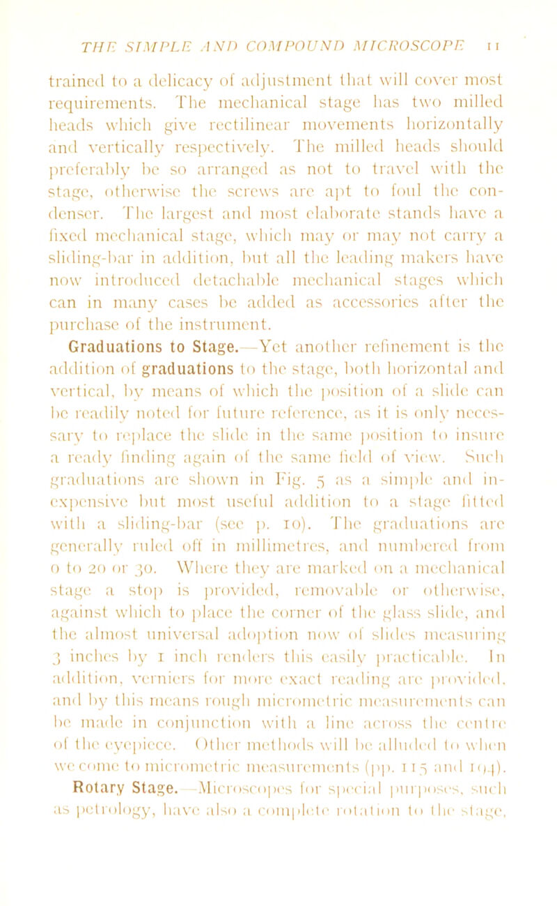 trained to a delicacy of adjustment that will cover most requirements. The mechanical stage has two milled heads which give rectilinear movements horizontally and vertically respectively. The milled heads should preferably be so arranged as not to travel with the stage, otherwise the screws are apt to foul the con- denser. The largest and most elaborate stands have a fixed mechanical stage, which may or may not carry a sliding-bar in addition, but all the leading makers have now introduced detachable mechanical stages which can in many cases be added as accessories after the purchase of the instrument. Graduations to Stage. -Yet another refinement is the addition of graduations to the stage, both horizontal and vertical, by means of which the position of a slide can be readily noted for future reference, as it is only neces- sary to replace the slide in the same position to insure a ready finding again of the same field of view. Such graduations arc shown in Fig. 5 as a simple and in- expensive but most useful addition to a stage fitted with a sliding-bar (sec p. 10). The graduations arc generally ruled off in millimetres, and numbered from 0 to 20 or 30. Where they are marked on a mechanical stage a stop is provided, removable or otherwise, against which to place the corner of the glass slide, and the almost universal adoption now of slides measuring 3 inches by 1 inch renders this easily practicable. In addition, verniers for more exact reading are provided, and by this means rough micrometric measurements can be made in conjunction with a line across the centre of the eyepiece. Other methods will be alluded to when we come to micromctric measurements (pp. 115 and njq). Rotary Stage. Microscopes for special purposes, such as petrology, have also a complete rotation to the stage,