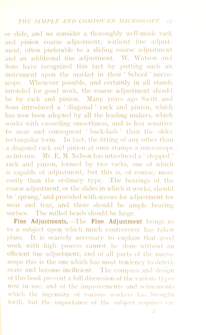 or slide, and we consider a thoroughly well-made rack and pinion coarse adjustment, without fine adjust- ment, often preferable to a sliding coarse adjustment and an additional fine adjustment. W. Watson and Sons have recognized this fact by putting such an instrument upon the market in their ‘ School ’ micro- scope. Whenever possible, and certainly in all stands intended for good work, the coarse adjustment should be by rack and pinion. Many years ago Swift and Sons introduced a ‘ diagonal ’ rack and pinion, which has now been adopted by all the leading makers, which works with exceeding smoothness, and is less sensitive to wear and consequent ‘ back-lash ’ than the older rectangular form. In fact, the fitting of any other than a diagonal rack and pinion at once stamps a microscope as inferior. Mr. If. M. Nelson has introduced a ' stepped rack and pinion, formed by two racks, one of which is capable of adjustment, but this is, of course, more costly than the ordinary type. The bearings of the coarse adjustment, or the slides in which it works, should be ‘ sprung,’ and provided with screws for adjustment for wear and tear, and there should be ample bearing surface. The milled heads should be large. Fine Adjustments.—The Fine Adjustment brings us to a subject upon which much controversy has taken place. It is scarcely necessary to explain that good work with high powers cannot be done without an efficient fine adjustment, and of all parts of the micro- scope this is the one which has most tendency to deteri- orate and become inefficient. The compass and design of this book prevent a full discussion of the various tvpes now in use, and of the improvements and refinements which the ingenuity of various workers has brought forth, but the importance of the subject requires ex-