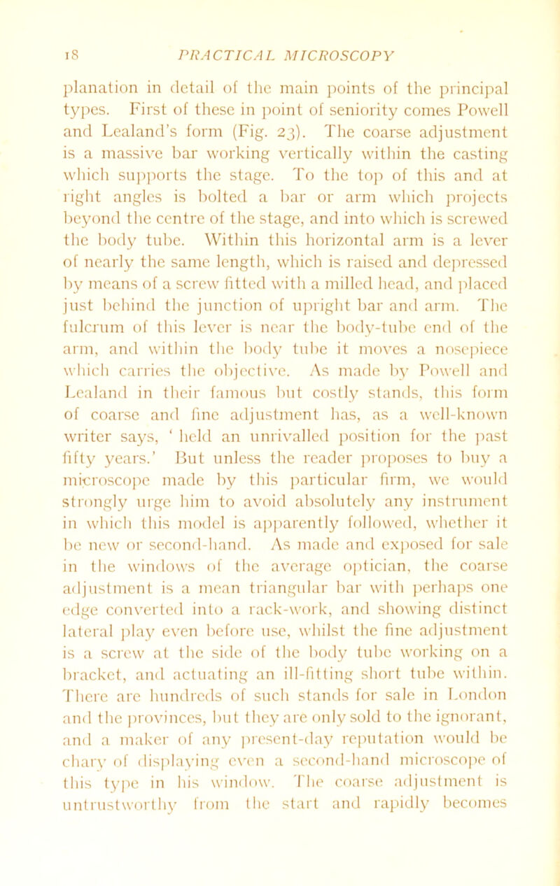 planation in detail of the main points of the principal types. First of these in point of seniority comes Powell and Lealand’s form (Fig. 23). The coarse adjustment is a massive bar working vertically within the casting which supports the stage. To the top of this and at right angles is bolted a bar or arm which projects beyond the centre of the stage, and into which is screwed the body tube. Within this horizontal arm is a lever of nearly the same length, which is raised and depressed by means of a screw fitted with a milled head, and placed just behind the junction of upright bar and arm. The fulcrum of this lever is near the body-tube end of the arm, and within the body tube it moves a nosepiece which carries the objective. As made by Powell and Lealand in their famous but costly stands, this form of coarse and fine adjustment has, as a well-known writer says, ‘ held an unrivalled position for the past fifty years.’ But unless the reader proposes to buy a microscope made by this particular firm, we would strongly urge him to avoid absolutely any instrument in which this model is apparently followed, whether it be new or second-hand. As made and exposed for sale in the windows of the average optician, the coarse adjustment is a mean triangular bar with perhaps one edge converted into a rack-work, and showing distinct lateral play even before use, whilst the fine adjustment is a screw at the side of the body tube working on a bracket, and actuating an ill-fitting short tube within. There are hundreds of such stands for sale in London and the provinces, but they are only sold to the ignorant, and a maker of any present-day reputation would be chary of displaying even a second-hand microscope of this type in his window. The coarse adjustment is untrustworthy from the start and rapidly becomes