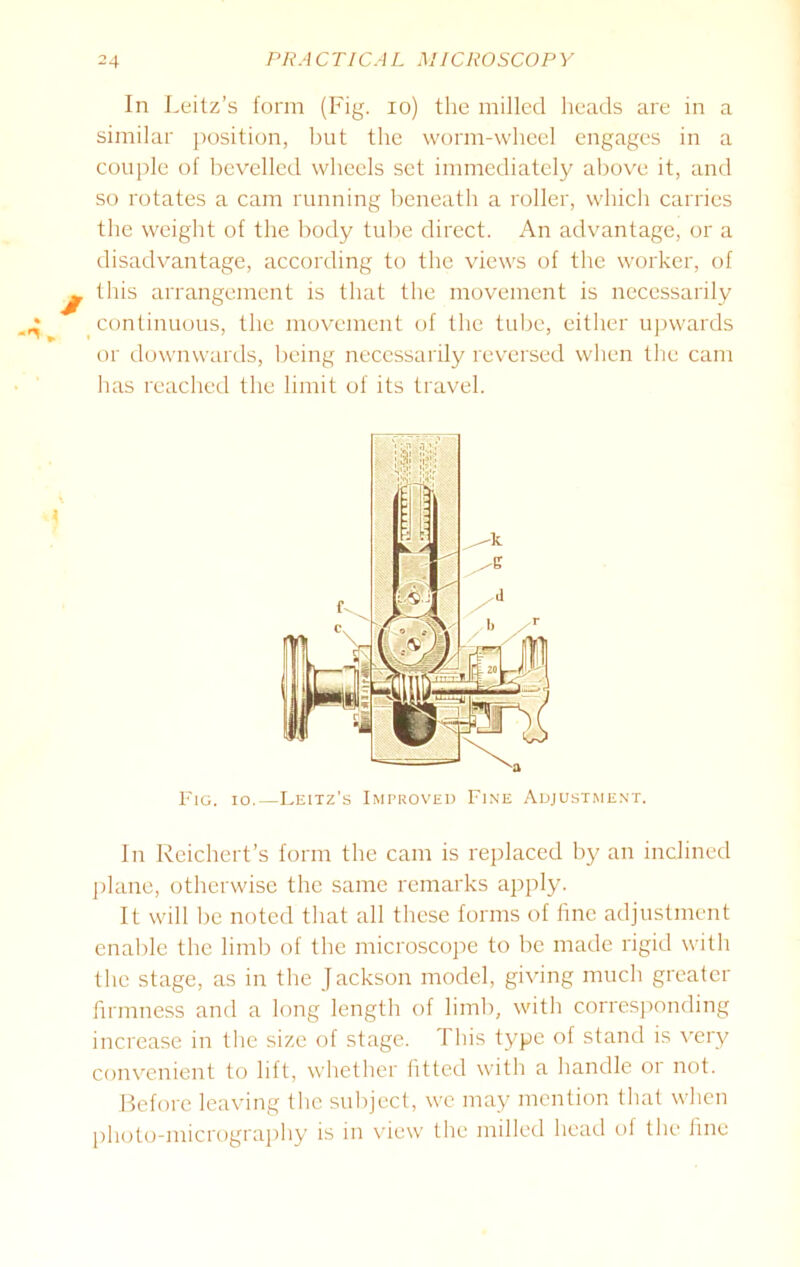 In Leitz’s form (Fig. io) the milled heads are in a similar position, but the worm-wheel engages in a couple of bevelled wheels set immediately above it, and so rotates a cam running beneath a roller, which carries the weight of the body tube direct. An advantage, or a disadvantage, according to the views of the worker, of this arrangement is that the movement is necessarily continuous, the movement of the tube, either upwards or downwards, being necessarily reversed when the cam has reached the limit of its travel. Fig. io.—Leitz's Improved Fine Adjustment. In Reichert’s form the cam is replaced by an inclined plane, otherwise the same remarks apply. It will be noted that all these forms of fine adjustment enable the limb of the microscope to be made rigid with the stage, as in the Jackson model, giving much greater firmness and a long length of limb, with corresponding increase in the size of stage. This type of stand is very convenient to lift, whether fitted with a handle 01 not. Before leaving the subject, we may mention that when photo-micrography is in view the milled head of the fine