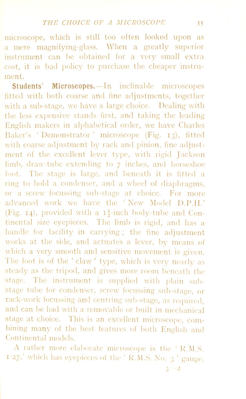 microscope, which is still too often looked upon as a mere magnifying-glass. When a greatly superior instrument can be obtained for a very small extra cost, it is bad policy to purchase the cheaper instru- ment. Students’ Microscopes.—In inclinable microscopes fitted with both coarse and fine adjustments, together with a sub-stage, we have a large choice. Dealing with the less expensive stands first, and taking the leading English makers in alphabetical order, we have Charles Baker’s 1 Demonstrator ’ microscope (Fig. 13), fitted with coarse adjustment by rack and pinion, fine adjust- ment of the excellent lever type, with rigid Jackson limb, draw-tube extending to 7 inches, and horseshoe foot. The stage is large, and beneath it is fitted a ring to hold a condenser, and a wheel of diaphragms, or a screw focussing sub-stage at choice. For more advanced work we have the ‘ New Model D.P.II.’ (Fig. 14), provided with a 1.Finch body-tube and Con- tinental size eyepieces. The limb is rigid, and has a handle for facility in carrying; the fine adjustment works at the side, and actuates a lever, by means of which a very smooth and sensitive movement is given. The foot is of the ‘ claw ’ type, which is very nearly as steady as the tripod, and gives more room beneath the stage. The instrument is supplied with plain sub- stage tube for condenser, screw focussing sub-stage, or rack-work focussing and centring sub-stage, as required, and can be had with a removable or built in mechanical stage at choice. This is an excellent microscope, com- bining many of the best features of both English and Continental models. A rather more elaborate microscope is the ‘ E.M.S. 1-27,' which has eyepieces of the ' R.M.S. No. 3 ’ gauge,