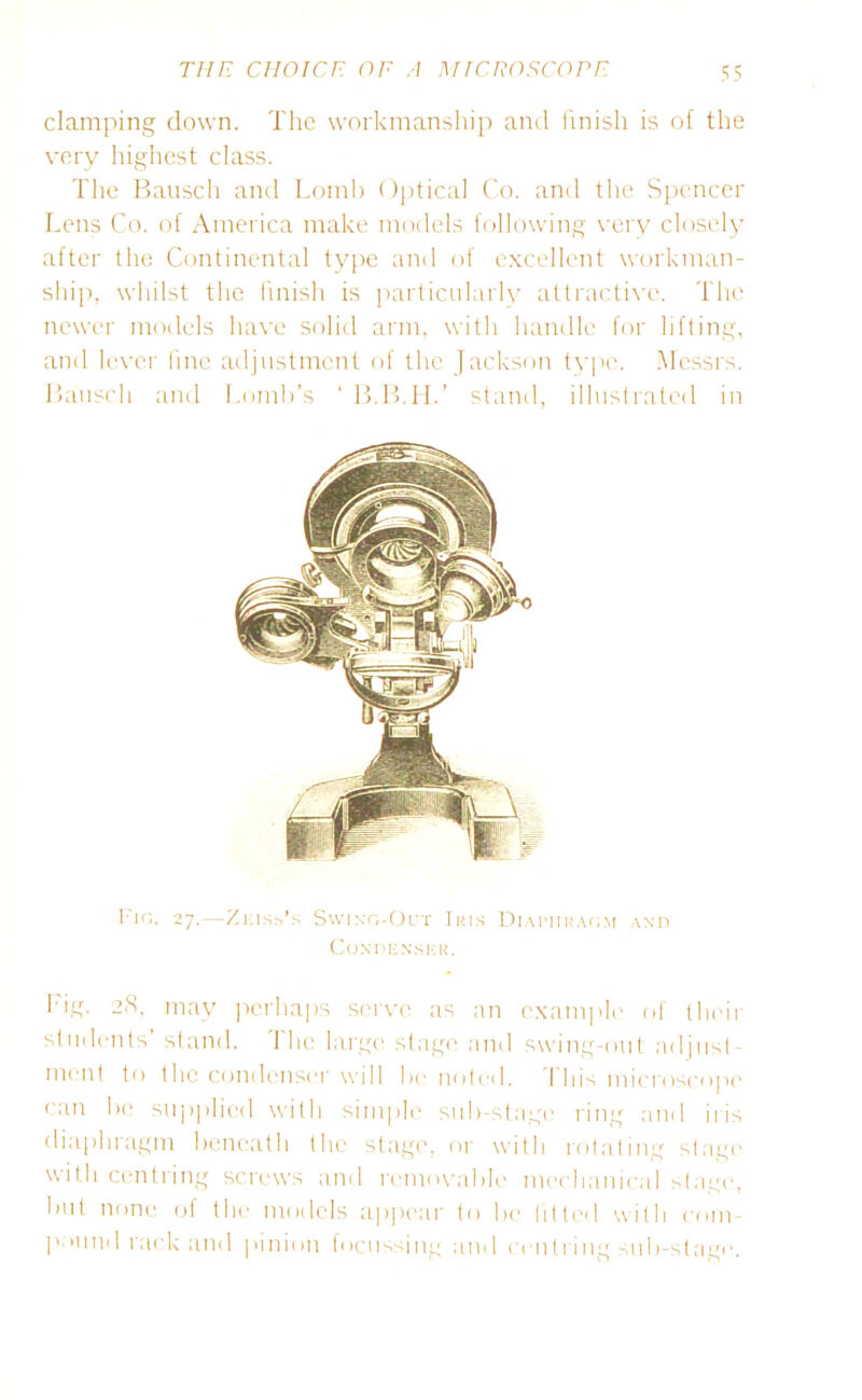 clamping down. The workmanship and finish is of the very highest class. The Bausch and Lomb Optical Co. and the Spencer Lens Co. of America make models following very closely after the Continental type and of excellent workman- ship, whilst the finish is particularly attractive. The newer models have solid arm, with handle for lifting, and lever fine adjustment of the Jackson type. Messrs. Bausch and Tomb’s ‘ B.B.H.’ stand, illustrated in Fig. 27.—Zeiss's Swing-Out Iris Diaphragm and Condenser. Fig. 28, may perhaps serve as an example of their students stand. 1 he large stage and swing-out adjust- ment to the condenser will be noted. I his microscope can be supplied with simple sub-stage ring and iris diaphragm beneath the stage, or with rotating stage with centring screws and removable mechanical stage, but none of the models appear to Ire fitted with com- pound rack and pinion focussing and centring sub-stage.