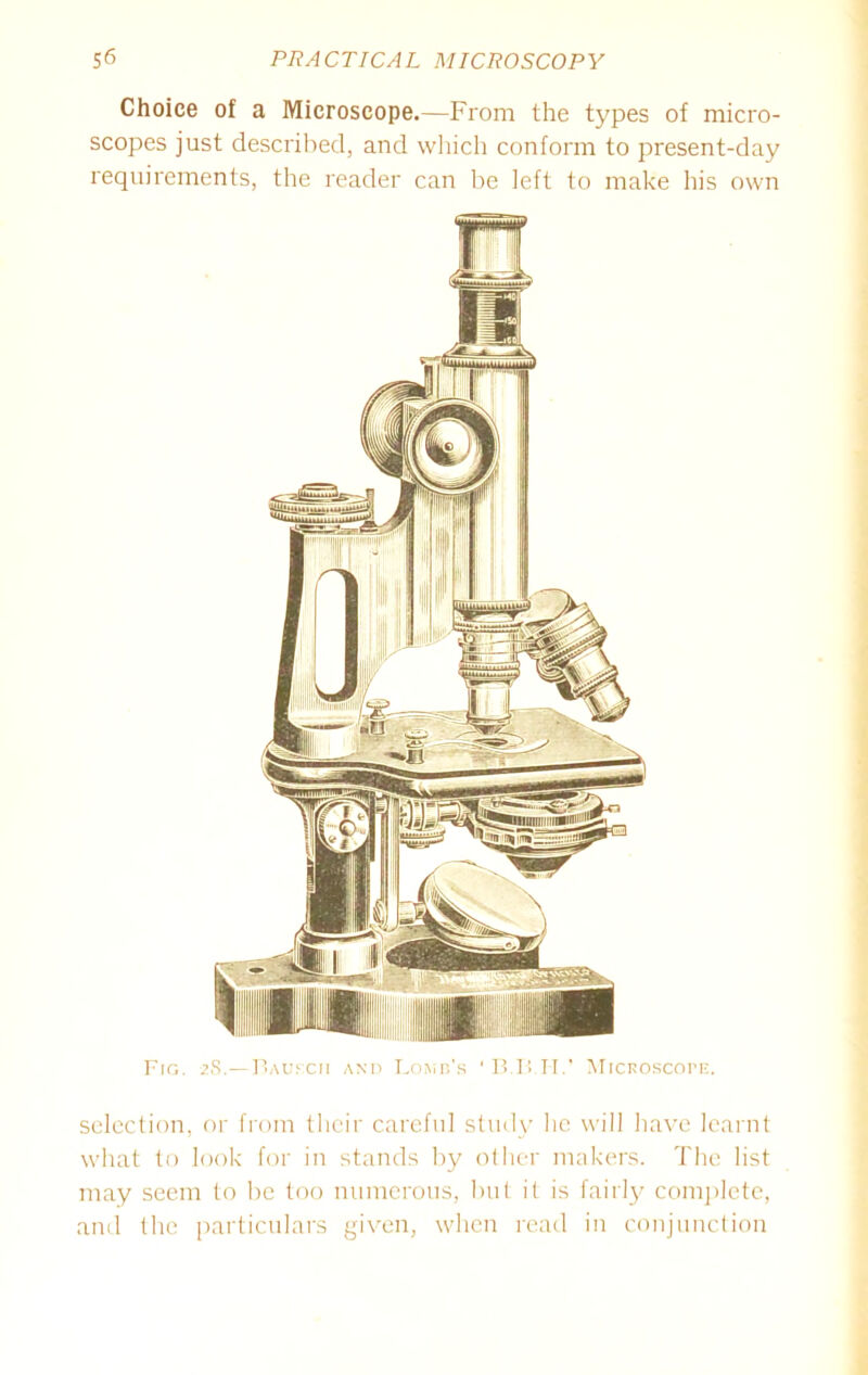 Choice of a Microscope.—From the types of micro- scopes just described, and which conform to present-day requirements, the reader can be left to make his own Fig. 28.—Bauf.ch and Lomu's ' B.B.II.’ Microscope. selection, or from their careful study lie will have learnt what to look for in stands by other makers. The list may seem to be too numerous, but it is fairly complete, and the particulars given, when read in conjunction