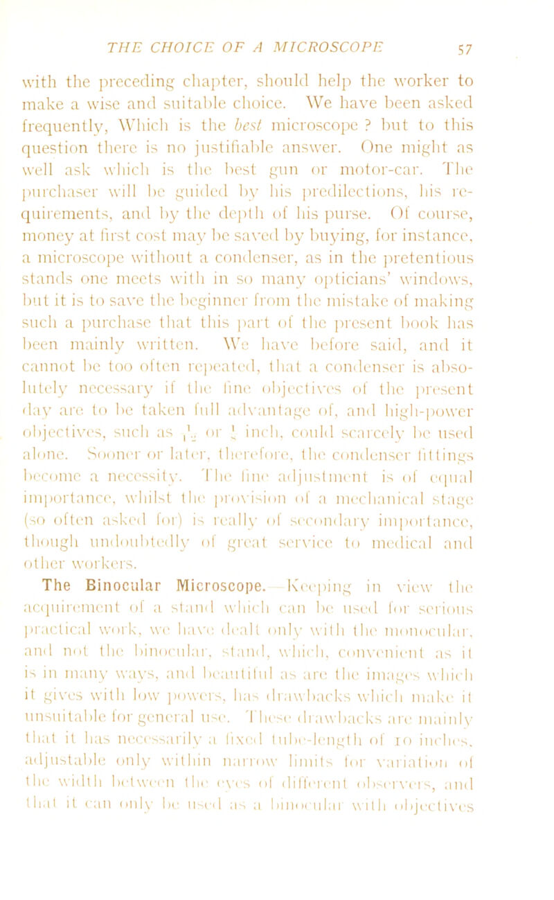 with the preceding chapter, should help the worker to make a wise and suitable choice. We have been asked frequently, Which is the best microscope ? but to this question there is no justifiable answer. One might as well ask which is the best gun or motor-car. The purchaser will he guided by his predilections, his re- quirements, and by the depth of his purse. Of course, money at first cost may be saved by buying, for instance, a microscope without a condenser, as in the pretentious stands one meets with in so many opticians’ windows, but it is to save the beginner from the mistake of making such a purchase that this part of the present book has been mainly written. We have before said, and it cannot be too often repeated, that a condenser is abso- lutely necessary if the line objectives of the present day are to be taken full advantage of, and high-power objectives, such as or * inch, could scarcely be used alone. Sooner or later, therefore, the condenser fittings become a necessity. The line adjustment is of equal importance, whilst the provision of a mechanical stage (so often asked for) is really of secondary importance, though undoubtedly of great service to medical and other workers. The Binocular Microscope. Keeping in view the acquirement of a stand which can be used for serious practical work, we have dealt only with the monocular, and not the binocular, stand, which, convenient as it is in many ways, and beautiful as are the images which it gives with low powers, has drawbacks which make it unsuitable for general use. These drawbacks are mainly that it h as necessarily a fixed tube-length of io inches, adjustable only within narrow limits for variation of the width between the eves ol different observers, and that it can only be used as a binomial with objectives