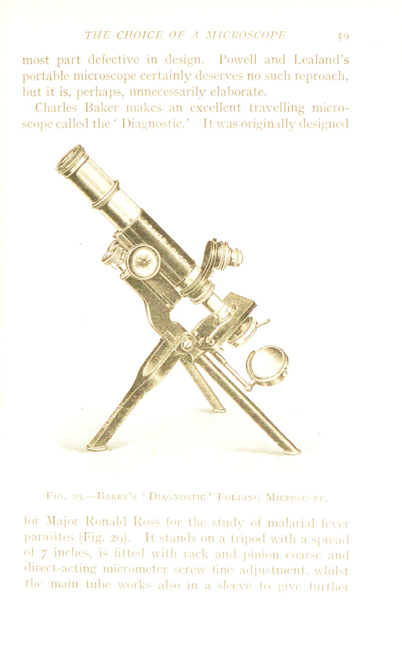 most part defective in design. Powell and Lealand’s portable microscope certainly deserves no such reproach, but it is, perhaps, unnecessarily elaborate. Charles Baker makes an excellent travelling micro- scope called the ‘ Diagnostic.’ It was originally designed Fio. 29.—Baker’s * Diagnostic ’ Folding Microso 1 r. for Major Ronald Ross for the study of malarial IVver parasites (Fig. 29). It stands on a tripod with a spread of 7 inches, is fitted with rack and pinion coarse and direct-acting micrometer screw line adjustment, whilst the main tube works also in a sleeve to give further