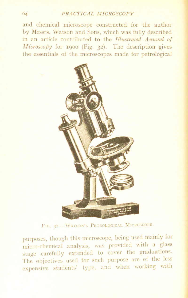 and chemical microscope constructed for the author by Messrs. Watson and Sons, which was fully described in an article contributed to the Illustrated, Annual of Microscopy for igoo (Fig. 32). The description gives the essentials of the microscopes made for petrological Fig. 32.—Watson’s Petrological Microscope. purposes, though this microscope, being used mainly for micro-chemical analysis, was provided with a glass stage carefully extended to cover the graduations. The objectives used for such purpose are of the less expensive students’ type, and when woiking with