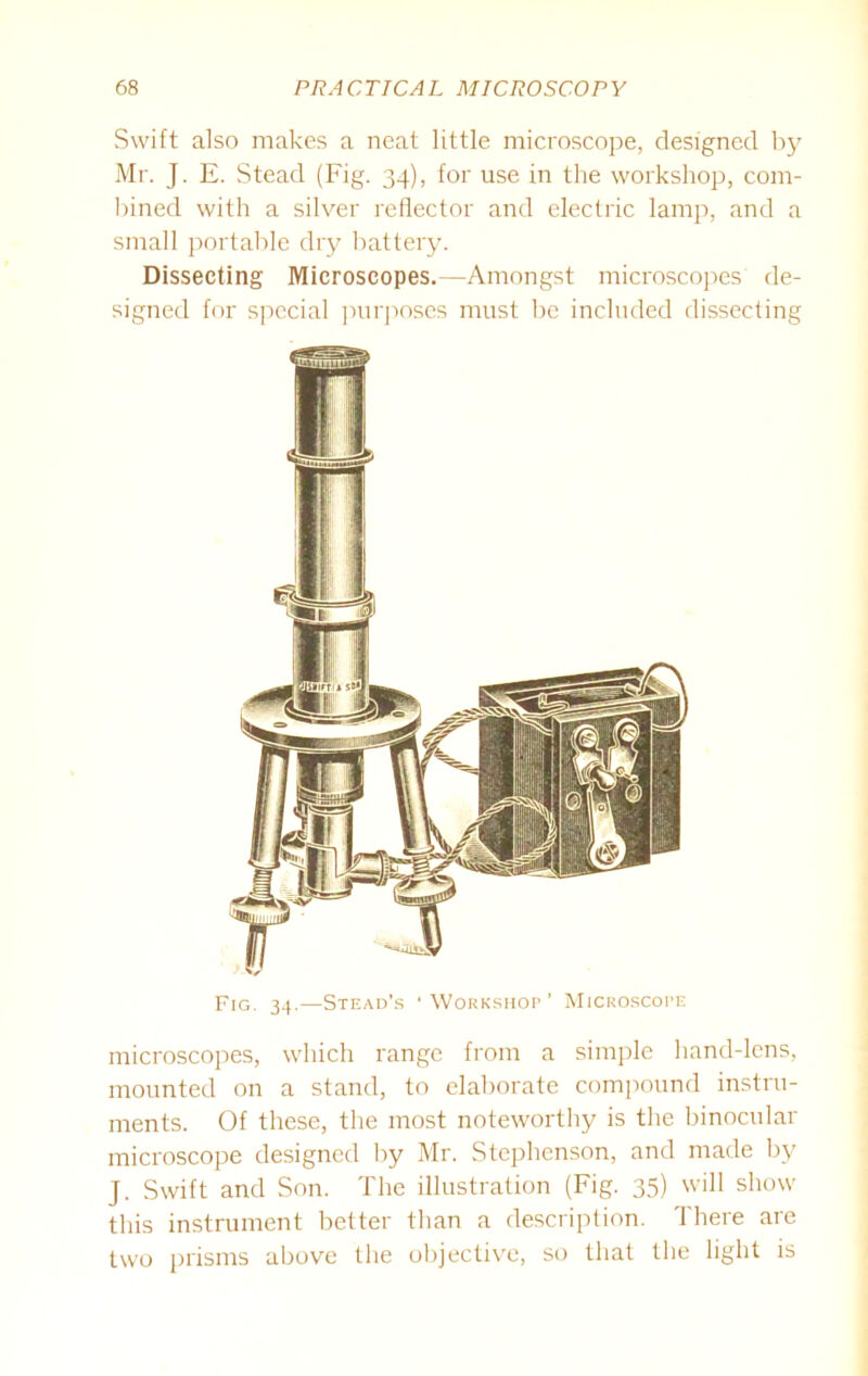 Swift also makes a neat little microscope, designed by Mr. J. E. Stead (Fig. 34), for use in the workshop, com- bined with a silver reflector and electric lamp, and a small portable dry battery. Dissecting Microscopes.—Amongst microscopes de- signed for special purposes must be included dissecting Fig. 34.—Stead’s ‘Workshop’ Microscope microscopes, which range from a simple hand-lens, mounted on a stand, to elaborate compound instru- ments. Of these, the most noteworthy is the binocular microscope designed by Mr. Stephenson, and made by J. Swift and Son. The illustration (Fig. 35) will show this instrument better than a description. There are two prisms above the objective, so that the light is