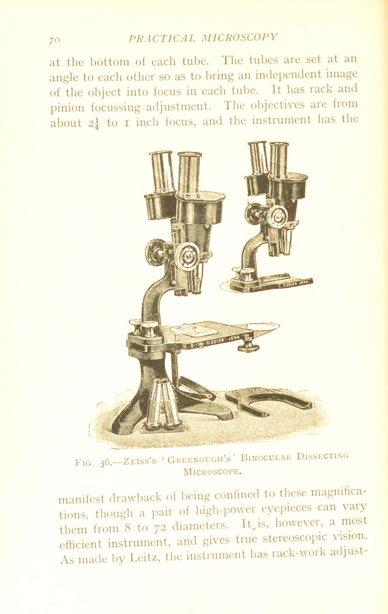 at the bottom of each tube. The tubes are set at an angle to each other so as to bring an independent image of the object into focus in each tube. It has rack and pinion focussing adjustment. I he objectives aie from about to i inch focus, and the instrument has the FlG 36—Zeiss’s ' Greenough’s ’ Binocular Dissecting Microscope. manifest drawback of being confined to these magnifica- tions, though a pair of high-power eyepieces can vary them from 8 to 72 diameters. It,is, however, a mos efficient instrument, and gives true stereoscopic vision. As made by Leitz, the instrument has rack-work adjust-