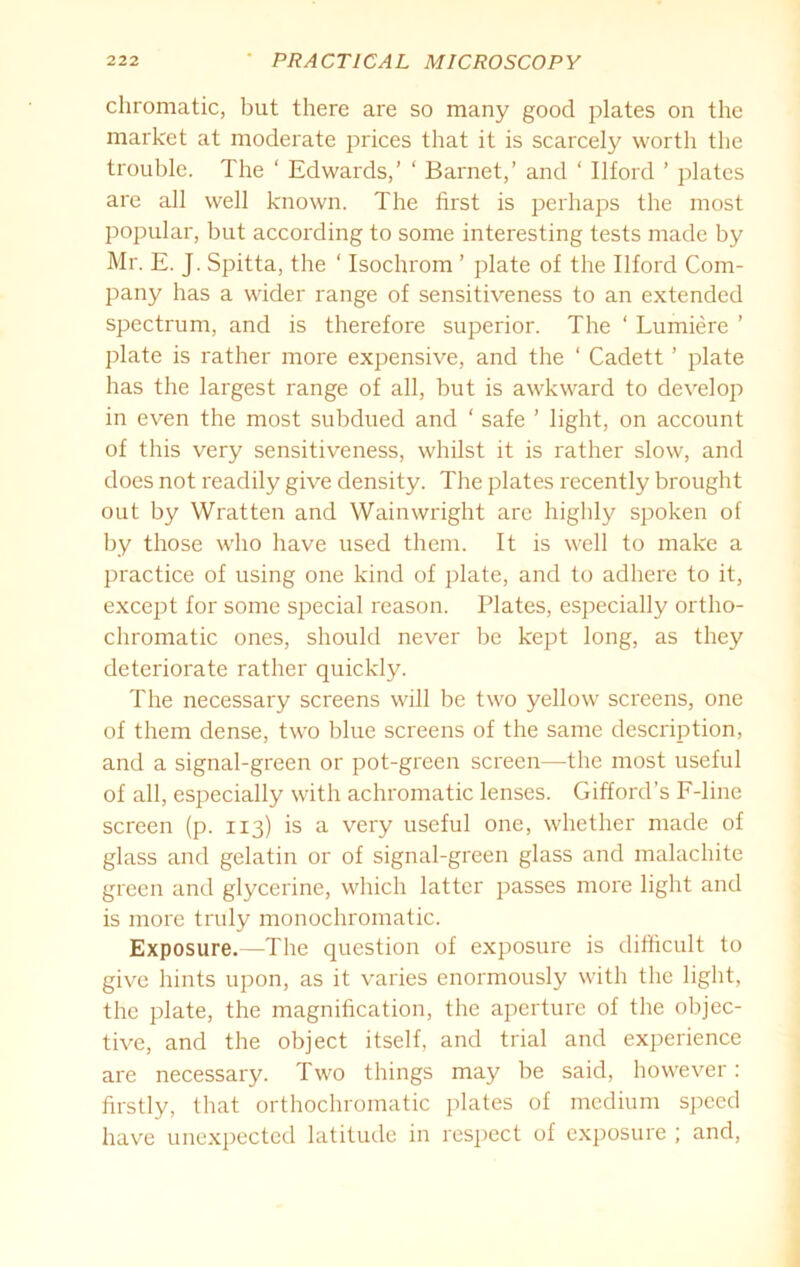 chromatic, but there are so many good plates on the market at moderate prices that it is scarcely worth the trouble. The ‘ Edwards,’ ‘ Barnet,’ and ‘ Ilford ’ plates are all well known. The first is perhaps the most popular, but according to some interesting tests made by Mr. E. J. Spitta, the ‘ Isochrom ’ plate of the Ilford Com- pany has a wider range of sensitiveness to an extended spectrum, and is therefore superior. The ‘ Lumiere ’ plate is rather more expensive, and the ‘ Cadett ’ plate has the largest range of all, but is awkward to develop in even the most subdued and ‘ safe ’ light, on account of this very sensitiveness, whilst it is rather slow, and does not readily give density. The plates recently brought out by Wratten and Wainwright are highly spoken of by those who have used them. It is well to make a practice of using one kind of plate, and to adhere to it, except for some special reason. Plates, especially ortho- chromatic ones, should never be kept long, as they deteriorate rather quickly. The necessary screens will be two yellow screens, one of them dense, two blue screens of the same description, and a signal-green or pot-green screen—the most useful of all, especially with achromatic lenses. Gifford’s F-line screen (p. 113) is a very useful one, whether made of glass and gelatin or of signal-green glass and malachite green and glycerine, which latter passes more light and is more truly monochromatic. Exposure.—The question of exposure is difficult to give hints upon, as it varies enormously with the light, the plate, the magnification, the aperture of the objec- tive, and the object itself, and trial and experience are necessary. Two things may be said, however: firstly, that orthochromatic plates of medium speed have unexpected latitude in respect of exposure ; and,